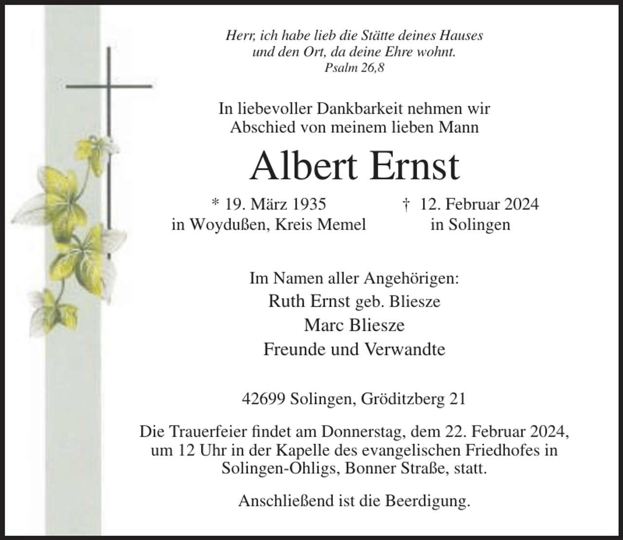 <p>Herr, ich habe lieb die Stätte deines Hauses<br />und den Ort, da deine Ehre wohnt.<br />Psalm 26,8</p><p>In liebevoller Dankbarkeit nehmen wir<br />Abschied von meinem lieben Mann</p><p>Albert Ernst<br />* 19. März 1935<br />in Woydußen, Kreis Memel</p><p>† 12. Februar 2024<br />in Solingen</p><p>Im Namen aller Angehörigen:<br />Ruth Ernst geb. Bliesze</p><p>Marc Bliesze<br />Freunde und Verwandte<br />42699 Solingen, Gröditzberg 21<br />Die Trauerfeier findet am Donnerstag, dem 22. Februar 2024,<br />um 12 Uhr in der Kapelle des evangelischen Friedhofes in<br />Solingen-Ohligs, Bonner Straße, statt.<br />Anschließend ist die Beerdigung.</p>