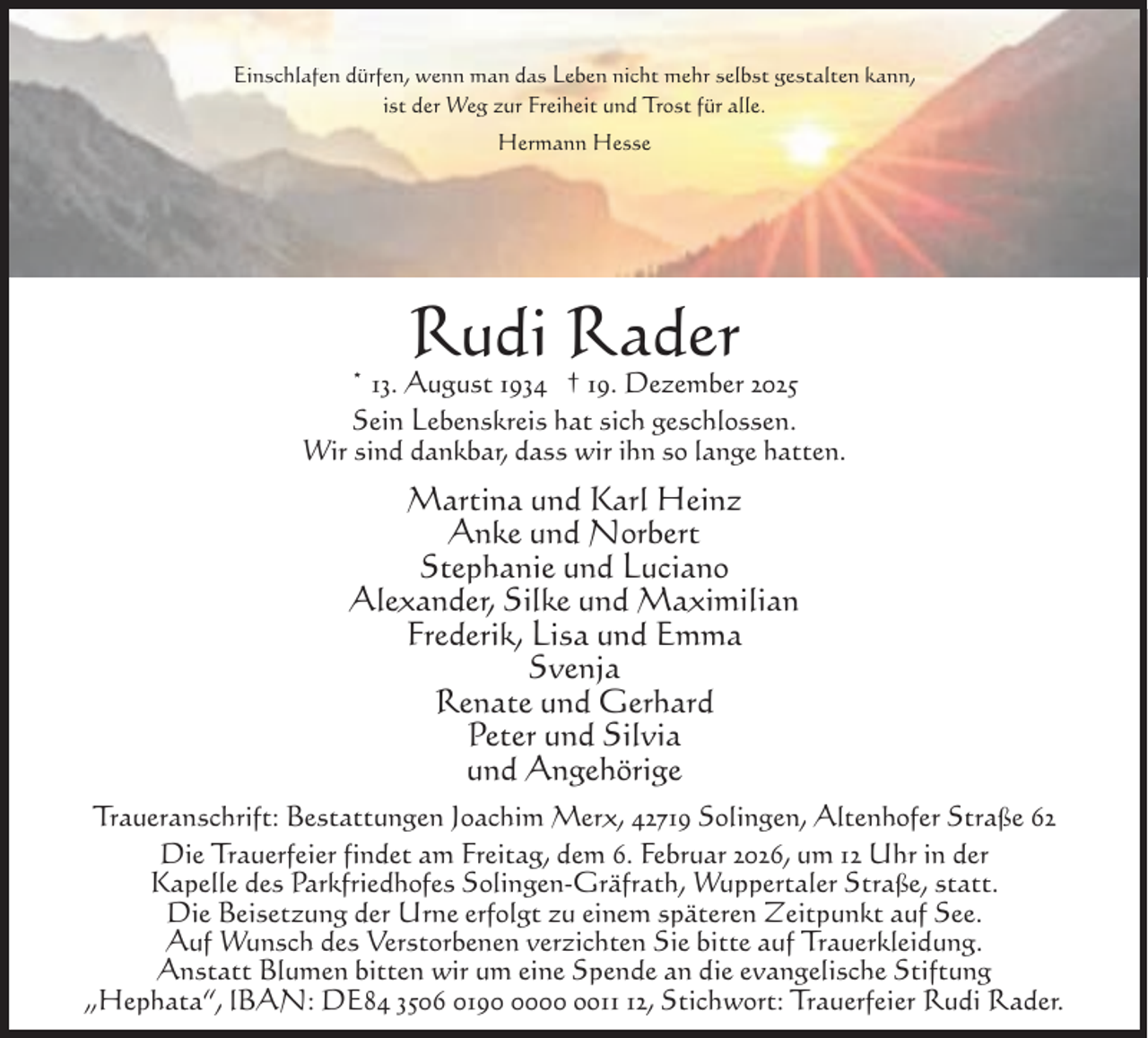 <p>Einschlafen dürfen, wenn man das Leben nicht mehr selbst gestalten kann,<br />ist der Weg zur Freiheit und Trost für alle.<br />Hermann Hesse</p><p>Rudi Rader</p><p>* 13. August 1934 † 19. Dezember 2025<br />Sein Lebenskreis hat sich geschlossen.<br />Wir sind dankbar, dass wir ihn so lange hatten.</p><p>Martina und Karl Heinz<br />Anke und Norbert<br />Stephanie und Luciano<br />Alexander, Silke und Maximilian<br />Frederik, Lisa und Emma<br />Svenja<br />Renate und Gerhard<br />Peter und Silvia<br />und Angehörige<br />Traueranschrift: Bestattungen Joachim Merx, 42719 Solingen, Altenhofer Straße 62<br />Die Trauerfeier findet am Freitag, dem 6. Februar 2026, um 12 Uhr in der<br />Kapelle des Parkfriedhofes Solingen-Gräfrath, Wuppertaler Straße, statt.<br />Die Beisetzung der Urne erfolgt zu einem späteren Zeitpunkt auf See.<br />Auf Wunsch des Verstorbenen verzichten Sie bitte auf Trauerkleidung.<br />Anstatt Blumen bitten wir um eine Spende an die evangelische Stiftung<br />„Hephata“, lBAN: DE84 3506 019000 oo12, Stichwort: Trauerfeier Rudi Rader.</p>