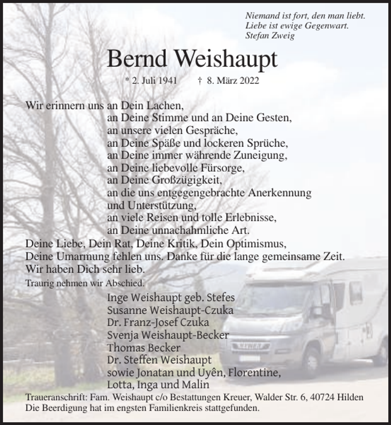 <p>Niemand ist fort, den man liebt.<br />Liebe ist ewige Gegenwart.<br />Stefan Zweig</p><p>Bernd Weishaupt<br />* 2. Juli 1941</p><p>† 8. März 2022</p><p>Wir erinnern uns an Dein Lachen,<br />an Deine Stimme und an Deine Gesten,<br />an unsere vielen Gespräche,<br />an Deine Späße und lockeren Sprüche,<br />an Deine immer währende Zuneigung,<br />an Deine liebevolle Fürsorge,<br />an Deine Großzügigkeit,<br />an die uns entgegengebrachte Anerkennung<br />und Unterstützung,<br />an viele Reisen und tolle Erlebnisse,<br />an Deine unnachahmliche Art.<br />Deine Liebe, Dein Rat, Deine Kritik, Dein Optimismus,<br />Deine Umarmung fehlen uns. Danke für die lange gemeinsame Zeit.<br />Wir haben Dich sehr lieb.<br />Traurig nehmen wir Abschied.</p><p>Inge Weishaupt geb. Stefes<br />Susanne Weishaupt-Czuka<br />Dr. Franz-Josef Czuka<br />Svenja Weishaupt-Becker<br />Thomas Becker<br />Dr. Steffen Weishaupt<br />sowie Jonatan und Uyên, Florentine,<br />Lotta, Inga und Malin<br />Traueranschrift: Fam. Weishaupt c/o Bestattungen Kreuer, Walder Str. 6, 40724 Hilden<br />Die Beerdigung hat im engsten Familienkreis stattgefunden.</p>