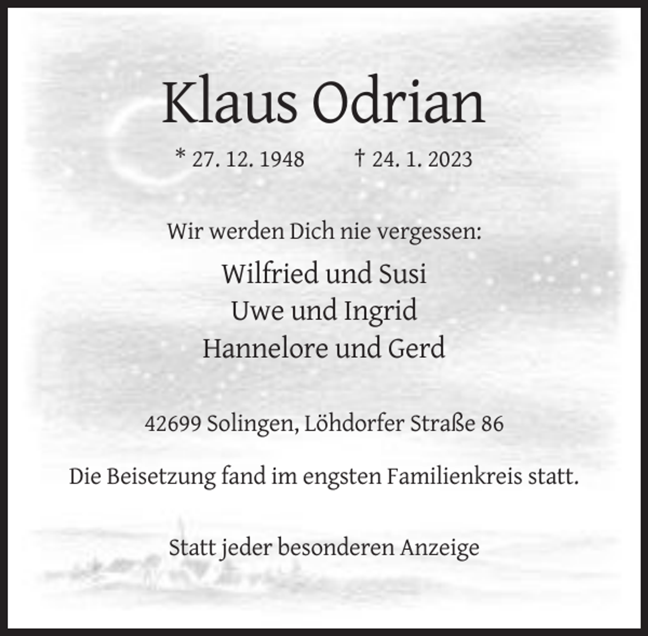 <p>Klaus Odrian<br />* 27. 12. 1948</p><p>† 24. 1. 2023</p><p>Wir werden Dich nie vergessen:</p><p>Wilfried und Susi<br />Uwe und Ingrid<br />Hannelore und Gerd<br />42699 Solingen, Löhdorfer Straße 86<br />Die Beisetzung fand im engsten Familienkreis statt.</p><p>Statt jeder besonderen Anzeige</p>
