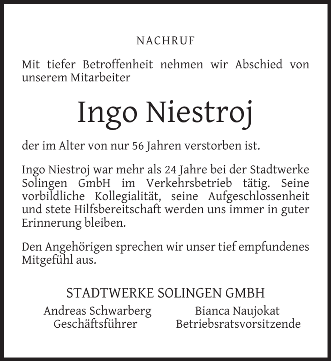 <p>NACHRUF<br />Mit tiefer Betroffenheit nehmen wir Abschied von<br />unserem Mitarbeiter</p><p>Ingo Niestroj<br />der im Alter von nur 56 Jahren verstorben ist.<br />Ingo Niestroj war mehr als 24 Jahre bei der Stadtwerke<br />Solingen GmbH im Verkehrsbetrieb tätig. Seine<br />vorbildliche Kollegialität, seine Aufgeschlossenheit<br />und stete Hilfsbereitschaft werden uns immer in guter<br />Erinnerung bleiben.<br />Den Angehörigen sprechen wir unser tief empfundenes<br />Mitgefühl aus.</p><p>STADTWERKE SOLINGEN GMBH</p><p>Andreas Schwarberg<br />Geschäftsführer</p><p>Bianca Naujokat<br />Betriebsratsvorsitzende</p>