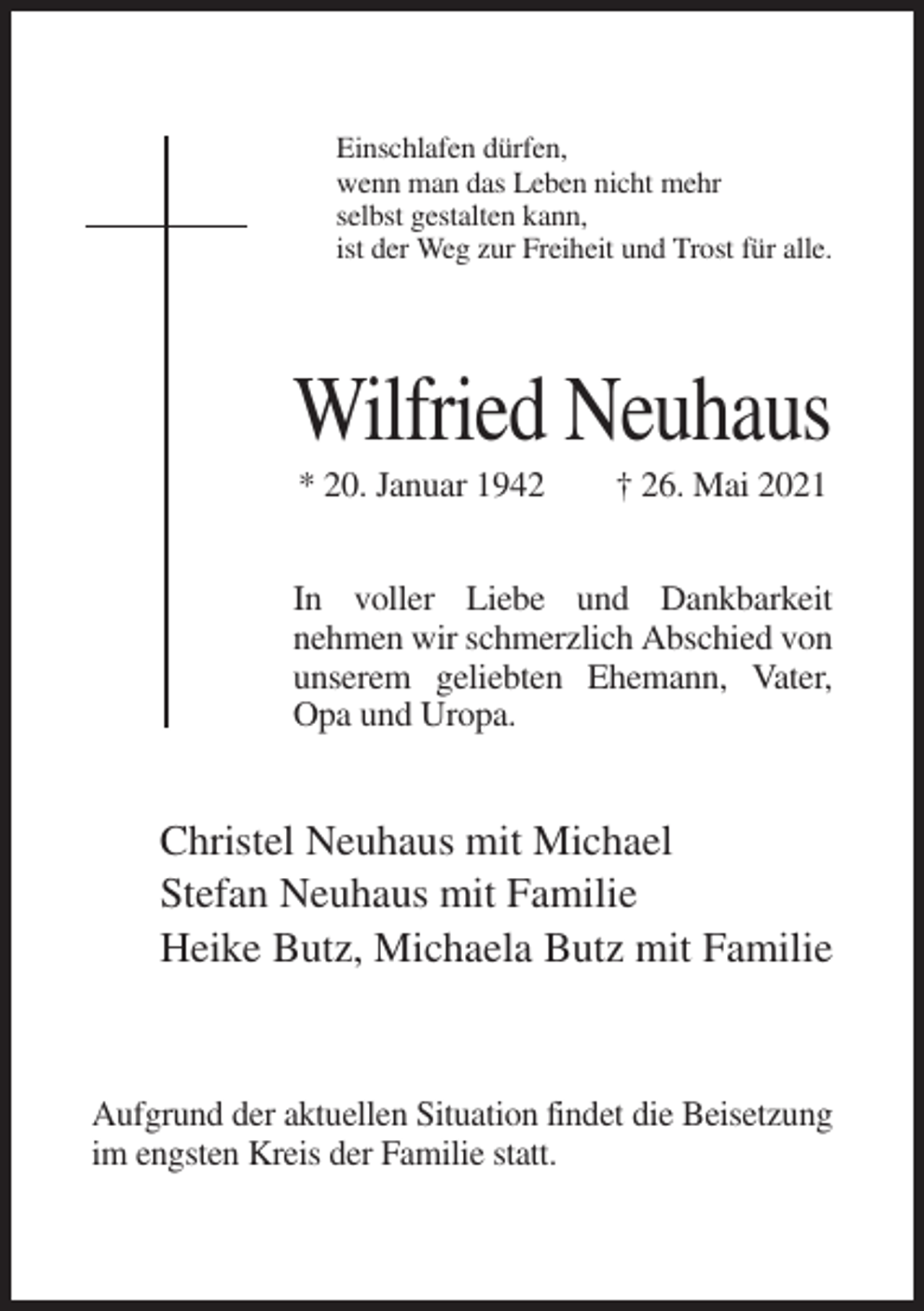 <p>Einschlafen dürfen,<br />wenn man das Leben nicht mehr<br />selbst gestalten kann,<br />ist der Weg zur Freiheit und Trost für alle.</p><p>Wilfried Neuhaus<br />* 20. Januar 1942</p><p>† 26. Mai 2021</p><p>In voller Liebe und Dankbarkeit<br />nehmen wir schmerzlich Abschied von<br />unserem geliebten Ehemann, Vater,<br />Opa und Uropa.</p><p>Christel Neuhaus mit Michael<br />Stefan Neuhaus mit Familie<br />Heike Butz, Michaela Butz mit Familie</p><p>Aufgrund der aktuellen Situation findet die Beisetzung<br />im engsten Kreis der Familie statt.</p>