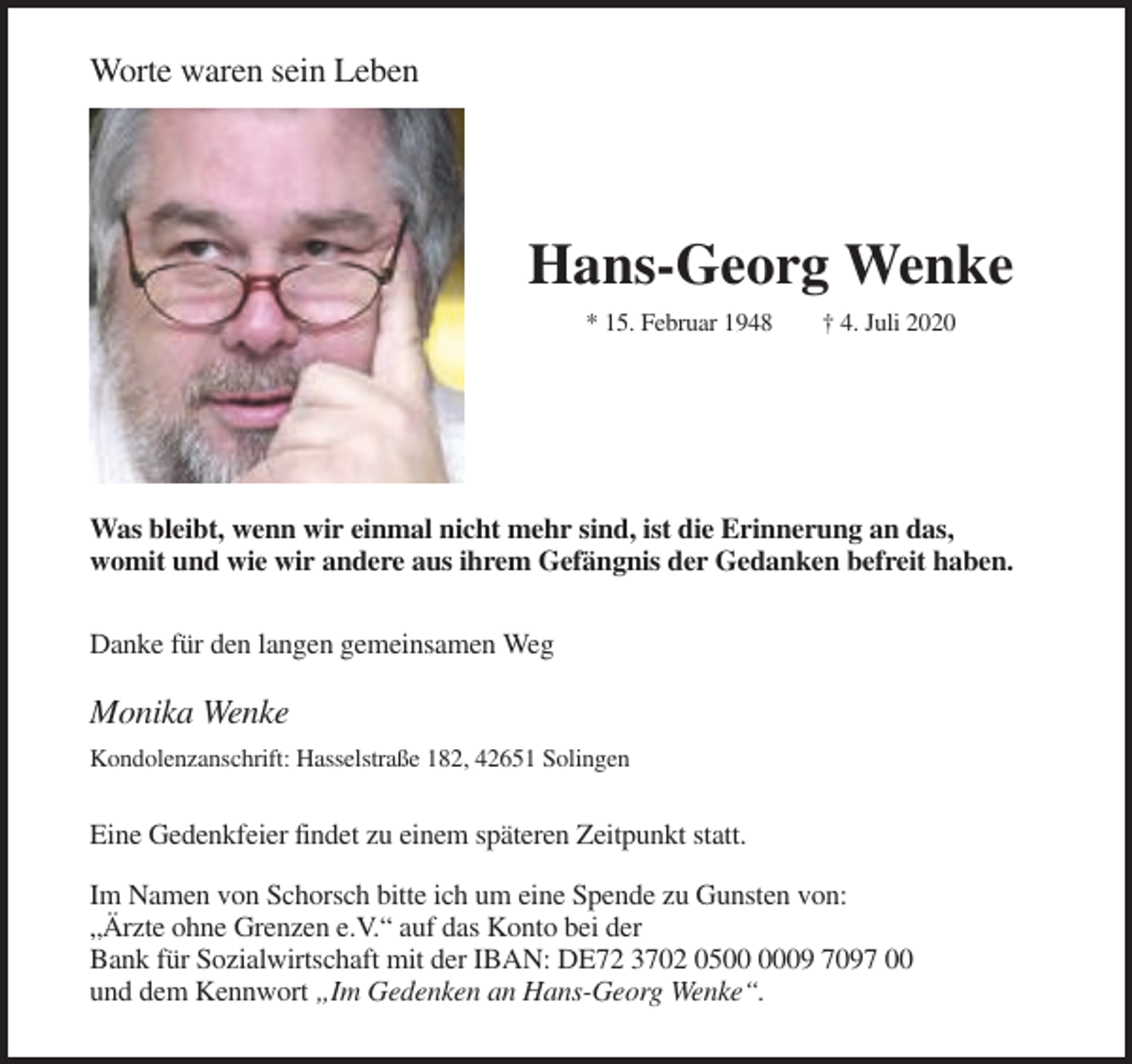 <p>Worte waren sein Leben</p><p>Hans-Georg Wenke<br />* 15. Februar 1948</p><p>† 4. Juli 2020</p><p>Was bleibt, wenn wir einmal nicht mehr sind, ist die Erinnerung an das,<br />womit und wie wir andere aus ihrem Gefängnis der Gedanken befreit haben.<br />Danke für den langen gemeinsamen Weg</p><p>Monika Wenke<br />Kondolenzanschrift: Hasselstraße 182, 42651 Solingen</p><p>Eine Gedenkfeier findet zu einem späteren Zeitpunkt statt.<br />Im Namen von Schorsch bitte ich um eine Spende zu Gunsten von:<br />„Ärzte ohne Grenzen e.V.“ auf das Konto bei der<br />Bank für Sozialwirtschaft mit der IBAN: DE72 3702 0509 7097 00<br />und dem Kennwort „Im Gedenken an Hans-Georg Wenke“.</p>