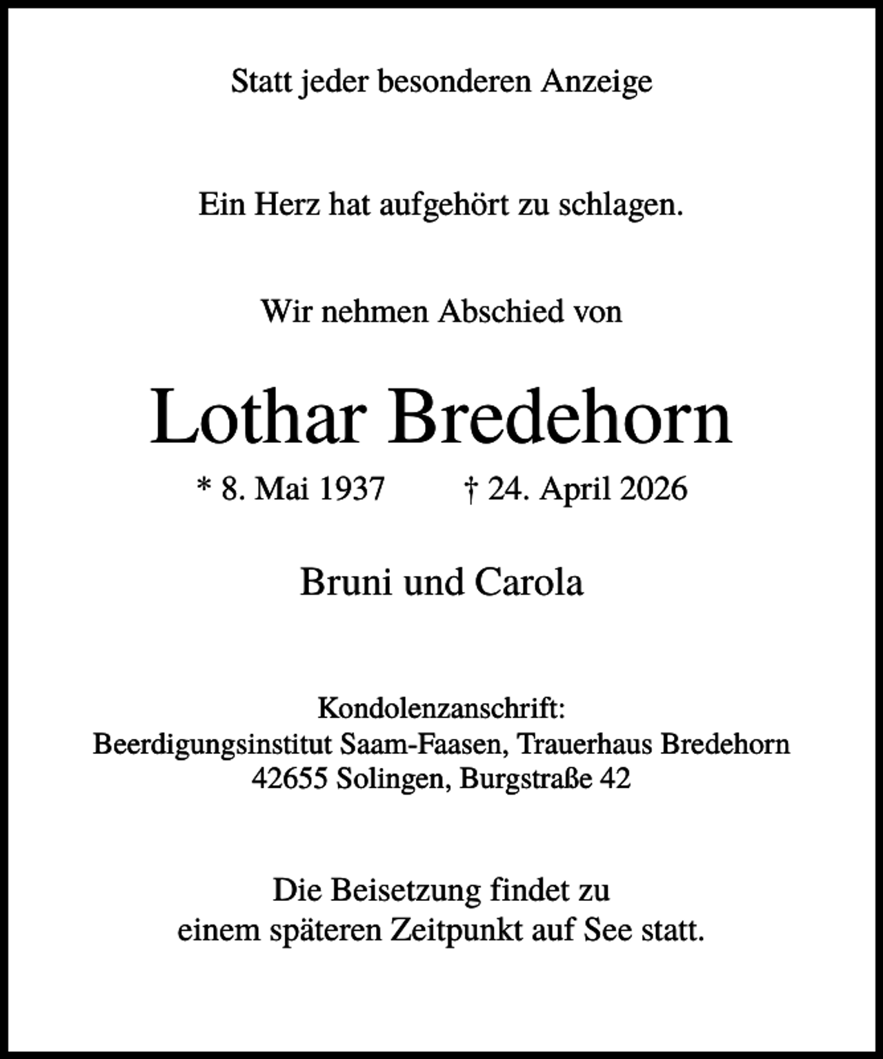 <p>Statt jeder besonderen Anzeige</p><p>Ein Herz hat aufgehört zu schlagen.<br />Wir nehmen Abschied von</p><p>Lothar Bredehorn<br />* 8. Mai 1937</p><p>† 24. April 2026</p><p>Bruni und Carola<br />Kondolenzanschrift:<br />Beerdigungsinstitut Saam-Faasen, Trauerhaus Bredehorn<br />42655 Solingen, Burgstraße 42</p><p>Die Beisetzung findet zu<br />einem späteren Zeitpunkt auf See statt.</p>