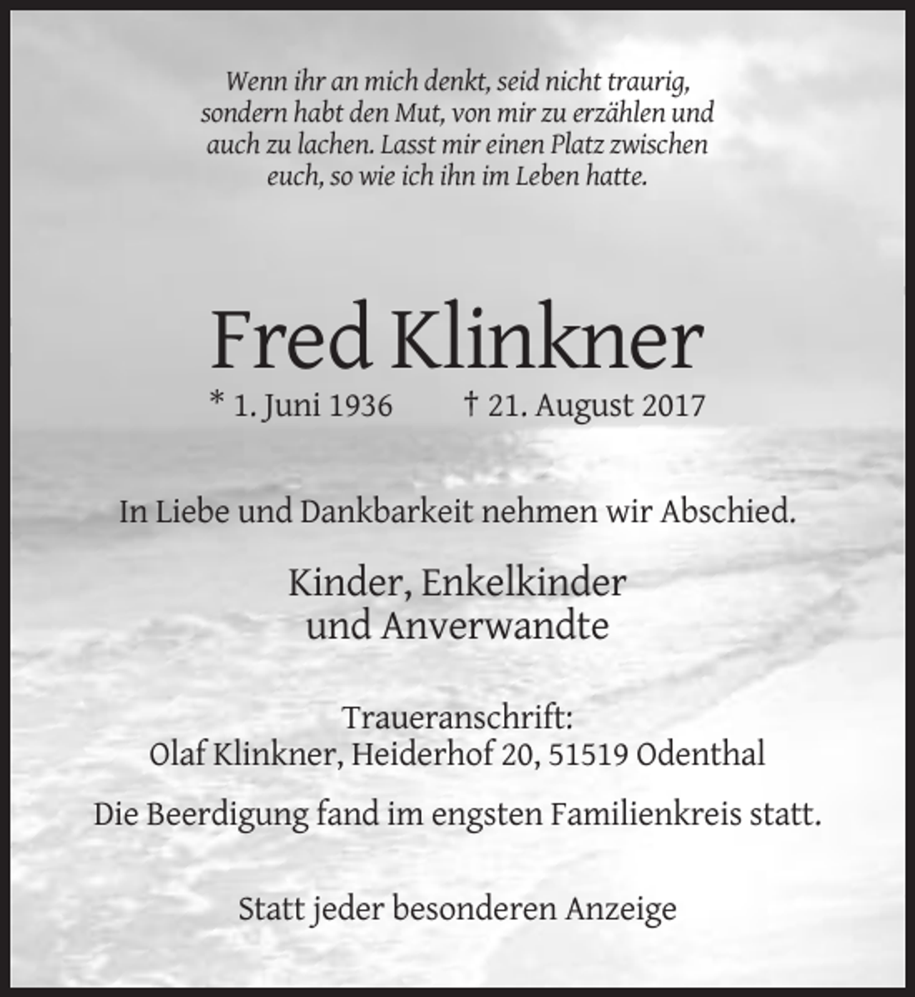 <p>Wenn ihr an mich denkt, seid nicht traurig,<br />sondern habt den Mut, von mir zu erzählen und<br />auch zu lachen. Lasst mir einen Platz zwischen<br />euch, so wie ich ihn im Leben hatte.</p><p>Fred Klinkner<br />* 1. Juni 1936</p><p>† 21. August 2017</p><p>In Liebe und Dankbarkeit nehmen wir Abschied.</p><p>Kinder, Enkelkinder<br />und Anverwandte<br />Traueranschrift:<br />Olaf Klinkner, Heiderhof 20, 51519 Odenthal<br />Die Beerdigung fand im engsten Familienkreis statt.<br />Statt jeder besonderen Anzeige</p>
