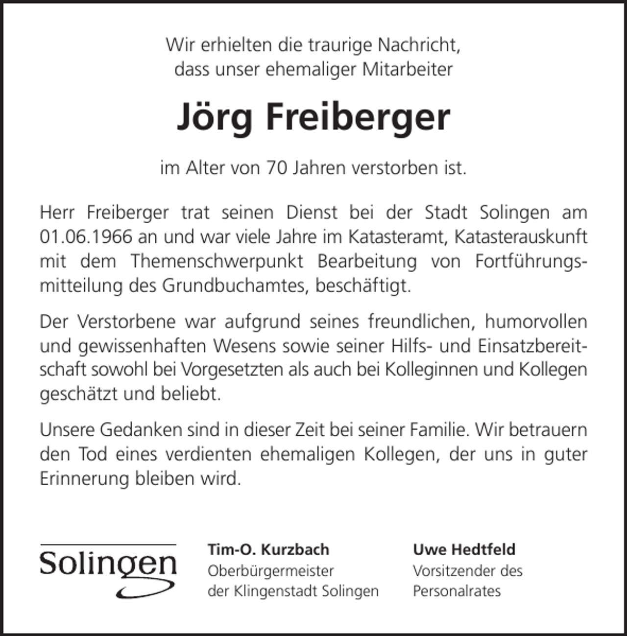 <p>Wir erhielten die traurige Nachricht,<br />dass unser ehemaliger Mitarbeiter</p><p>Jörg Freiberger<br />im Alter von 70 Jahren verstorben ist.<br />Herr Freiberger trat seinen Dienst bei der Stadt Solingen am<br />01.06.1966 an und war viele Jahre im Katasteramt, Katasterauskunft<br />mit dem Themenschwerpunkt Bearbeitung von Fortführungsmitteilung des Grundbuchamtes, beschäftigt.<br />Der Verstorbene war aufgrund seines freundlichen, humorvollen<br />und gewissenhaften Wesens sowie seiner Hilfs- und Einsatzbereitschaft sowohl bei Vorgesetzten als auch bei Kolleginnen und Kollegen<br />geschätzt und beliebt.<br />Unsere Gedanken sind in dieser Zeit bei seiner Familie. Wir betrauern<br />den Tod eines verdienten ehemaligen Kollegen, der uns in guter<br />Erinnerung bleiben wird.</p><p>Tim-O. Kurzbach<br />Oberbürgermeister<br />der Klingenstadt Solingen</p><p>Uwe Hedtfeld<br />Vorsitzender des<br />Personalrates</p>