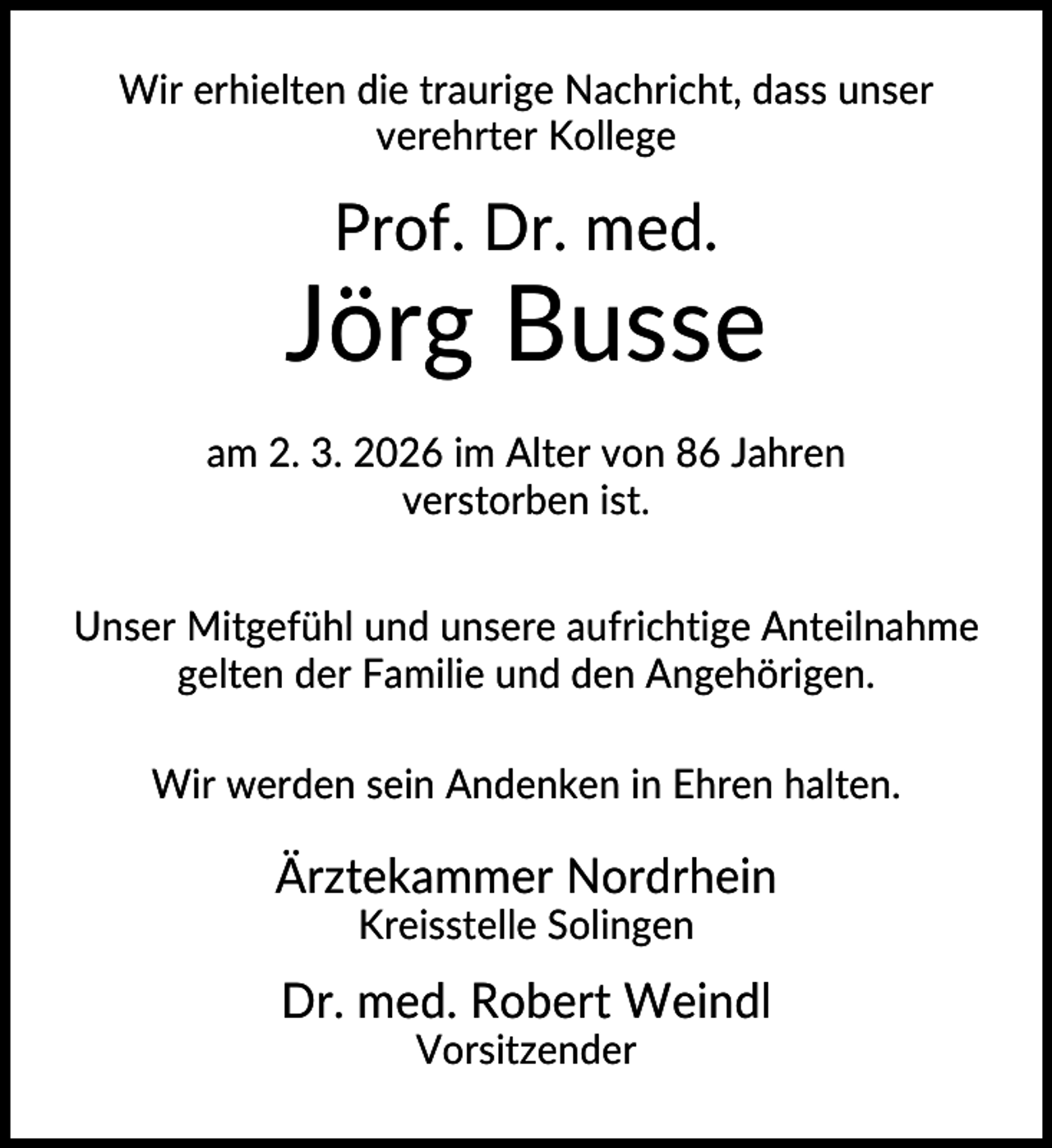 <p>Wir erhielten die traurige Nachricht, dass unser<br />verehrter Kollege</p><p>Prof. Dr. med.</p><p>Jörg Busse<br />am 2. 3. 2026 im Alter von 86 Jahren<br />verstorben ist.<br />Unser Mitgefühl und unsere aufrichtige Anteilnahme<br />gelten der Familie und den Angehörigen.<br />Wir werden sein Andenken in Ehren halten.</p><p>Ärztekammer Nordrhein<br />Kreisstelle Solingen</p><p>Dr. med. Robert Weindl<br />Vorsitzender</p>