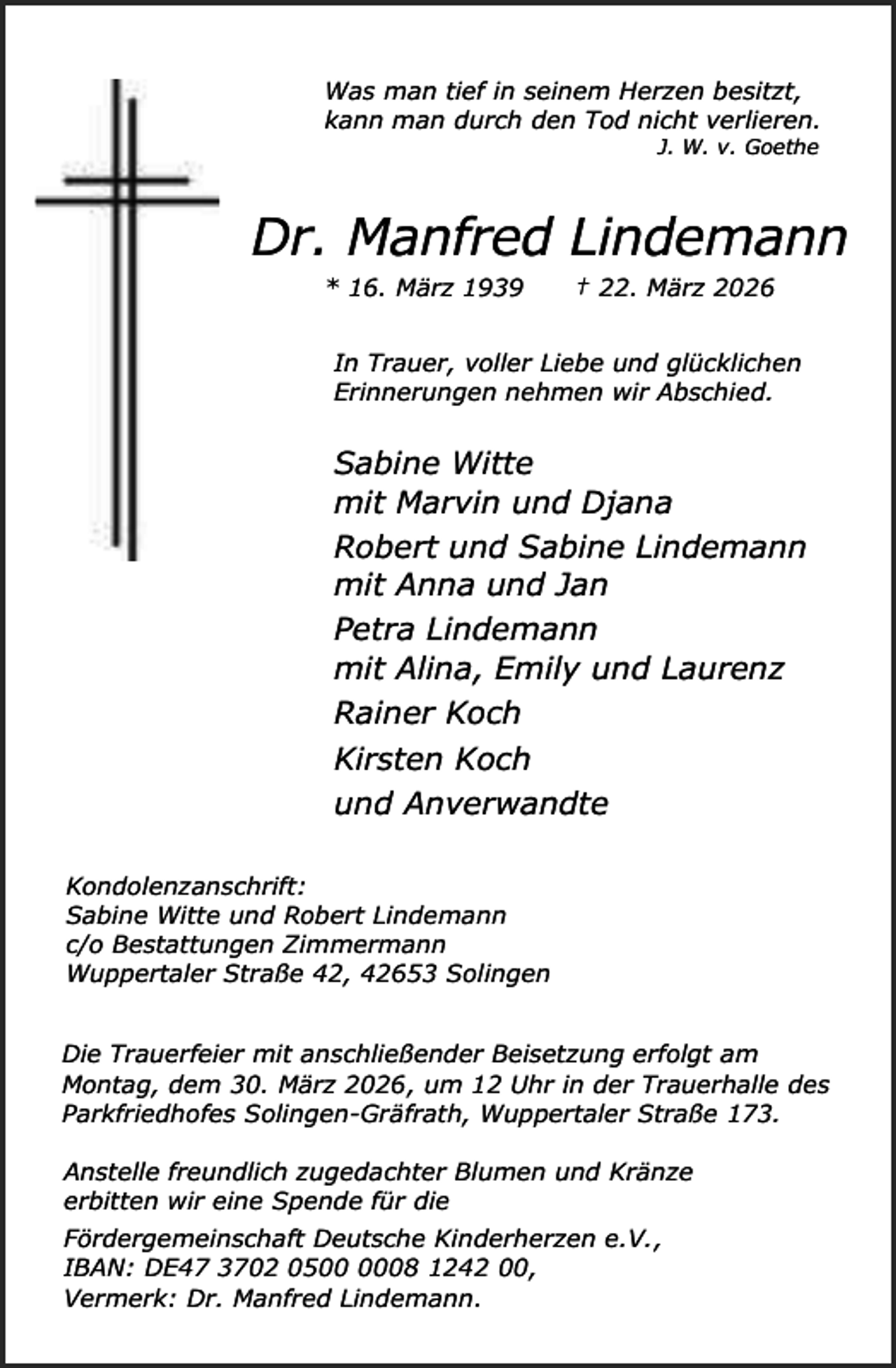 <p>Was man tief in seinem Herzen besitzt,<br />kann man durch den Tod nicht verlieren.<br />J. W. v. Goethe</p><p>Dr. Manfred Lindemann<br />* 16. März 1939</p><p>† 22. März 2026</p><p>In Trauer, voller Liebe und glücklichen<br />Erinnerungen nehmen wir Abschied.</p><p>Sabine Witte<br />mit Marvin und Djana<br />Robert und Sabine Lindemann<br />mit Anna und Jan<br />Petra Lindemann<br />mit Alina, Emily und Laurenz<br />Rainer Koch<br />Kirsten Koch<br />und Anverwandte<br />Kondolenzanschrift:<br />Sabine Witte und Robert Lindemann<br />c/o Bestattungen Zimmermann<br />Wuppertaler Straße 42, 42653 Solingen<br />Die Trauerfeier mit anschließender Beisetzung erfolgt am<br />Montag, dem 30. März 2026, um 12 Uhr in der Trauerhalle des<br />Parkfriedhofes Solingen-Gräfrath, Wuppertaler Straße 173.<br />Anstelle freundlich zugedachter Blumen und Kränze<br />erbitten wir eine Spende für die<br />Fördergemeinschaft Deutsche Kinderherzen e.V.,<br />IBAN: DE47 3702 0508 1242 00,<br />Vermerk: Dr. Manfred Lindemann.</p>