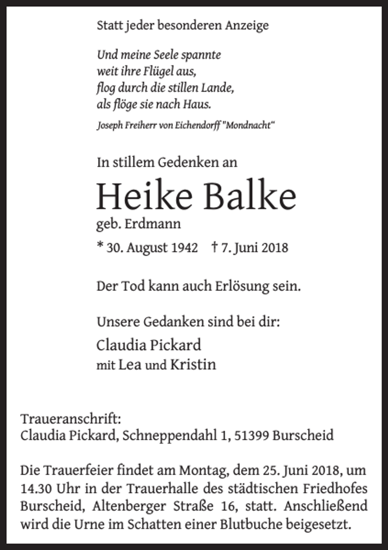 <p>Statt jeder besonderen Anzeige<br />Und meine Seele spannte<br />weit ihre Flügel aus,<br />flog durch die stillen Lande,<br />als flöge sie nach Haus.<br />Joseph Freiherr von Eichendorff "Mondnacht“</p><p>In stillem Gedenken an</p><p>Heike Balke<br />geb. Erdmann</p><p>* 30. August 1942 † 7. Juni 2018<br />Der Tod kann auch Erlösung sein.<br />Unsere Gedanken sind bei dir:</p><p>Claudia Pickard</p><p>mit Lea und Kristin</p><p>Traueranschrift:<br />Claudia Pickard, Schneppendahl 1, 51399 Burscheid<br />Die Trauerfeier findet am Montag, dem 25. Juni 2018, um<br />14.30 Uhr in der Trauerhalle des städtischen Friedhofes<br />Burscheid, Altenberger Straße 16, statt. Anschließend<br />wird die Urne im Schatten einer Blutbuche beigesetzt.</p>