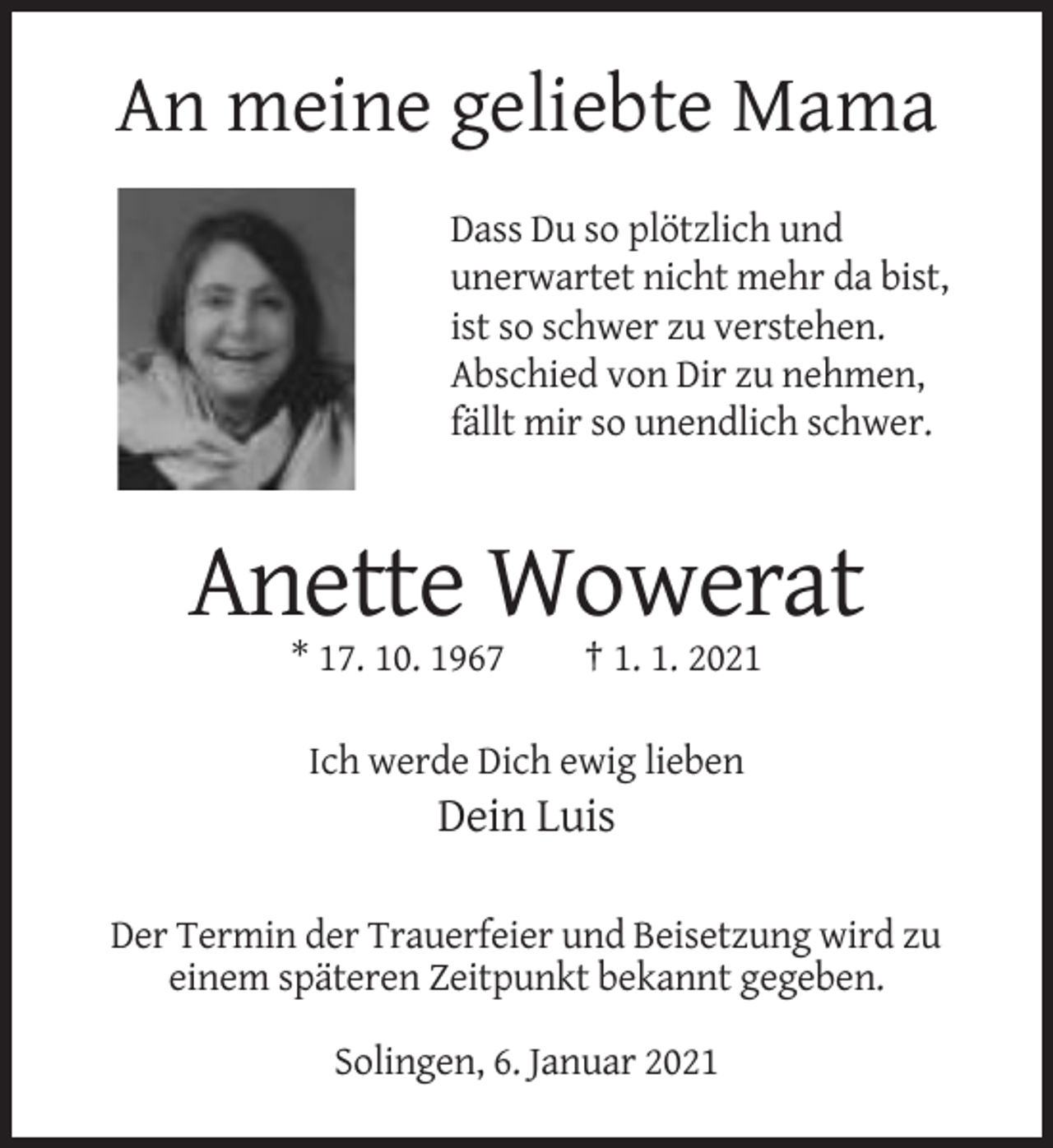 <p>An meine geliebte Mama<br />Dass Du so plötzlich und<br />unerwartet nicht mehr da bist,<br />ist so schwer zu verstehen.<br />Abschied von Dir zu nehmen,<br />fällt mir so unendlich schwer.</p><p>Anette Wowerat<br />* 17. 10. 1967</p><p>† 1. 1. 2021</p><p>Ich werde Dich ewig lieben</p><p>Dein Luis<br />Der Termin der Trauerfeier und Beisetzung wird zu<br />einem späteren Zeitpunkt bekannt gegeben.<br />Solingen, 6. Januar 2021</p>