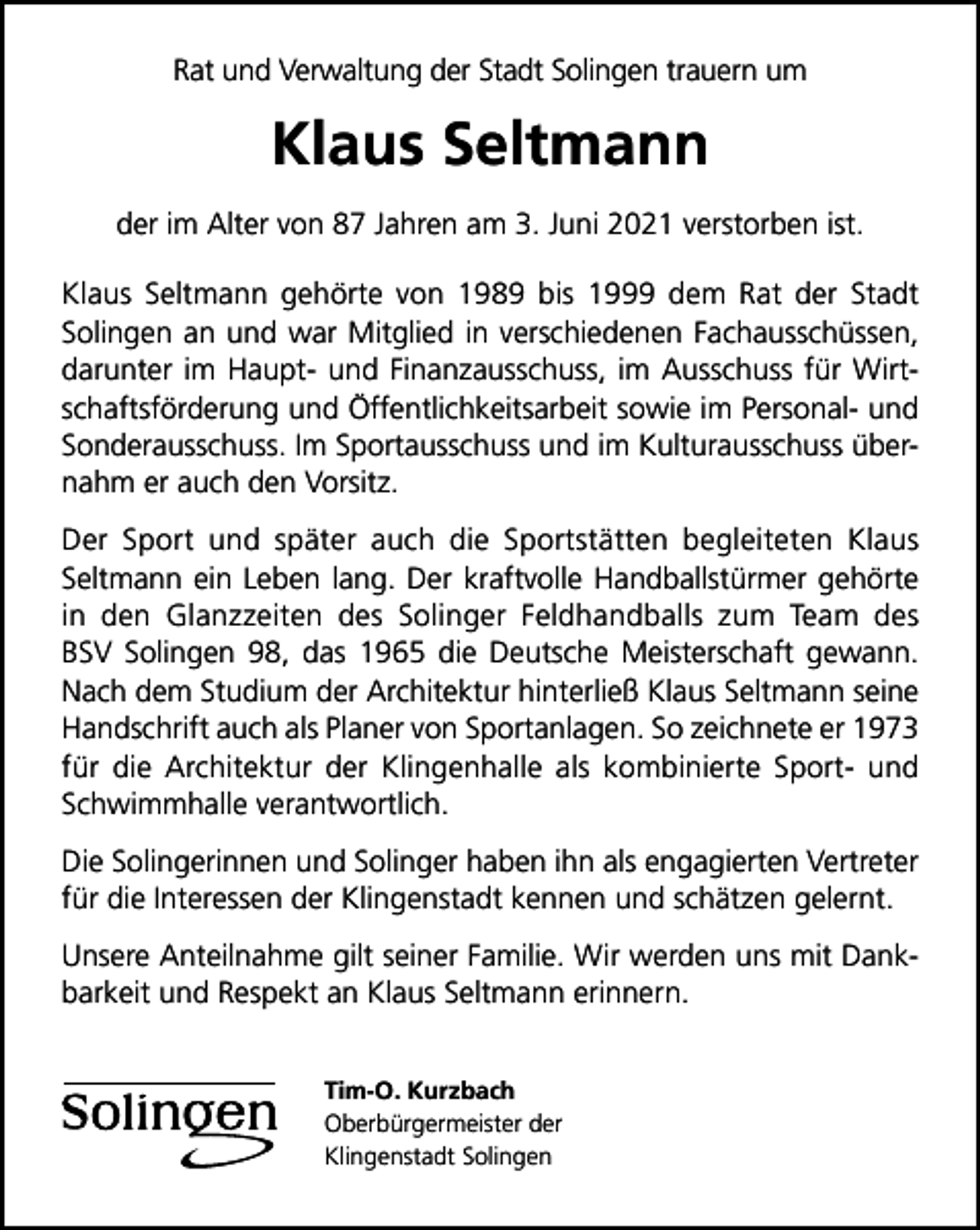 <p>Rat und Verwaltung der Stadt Solingen trauern um</p><p>Klaus Seltmann<br />der im Alter von 87 Jahren am 3. Juni 2021 verstorben ist.<br />Klaus Seltmann gehörte von 1989 bis 1999 dem Rat der Stadt<br />Solingen an und war Mitglied in verschiedenen Fachausschüssen,<br />darunter im Haupt- und Finanzausschuss, im Ausschuss für Wirtschaftsförderung und Öffentlichkeitsarbeit sowie im Personal- und<br />Sonderausschuss. Im Sportausschuss und im Kulturausschuss übernahm er auch den Vorsitz.<br />Der Sport und später auch die Sportstätten begleiteten Klaus<br />Seltmann ein Leben lang. Der kraftvolle Handballstürmer gehörte<br />in den Glanzzeiten des Solinger Feldhandballs zum Team des<br />BSV Solingen 98, das 1965 die Deutsche Meisterschaft gewann.<br />Nach dem Studium der Architektur hinterließ Klaus Seltmann seine<br />Handschrift auch als Planer von Sportanlagen. So zeichnete er 1973<br />für die Architektur der Klingenhalle als kombinierte Sport- und<br />Schwimmhalle verantwortlich.<br />Die Solingerinnen und Solinger haben ihn als engagierten Vertreter<br />für die Interessen der Klingenstadt kennen und schätzen gelernt.<br />Unsere Anteilnahme gilt seiner Familie. Wir werden uns mit Dankbarkeit und Respekt an Klaus Seltmann erinnern.<br />Tim-O. Kurzbach<br />Oberbürgermeister der<br />Klingenstadt Solingen</p>