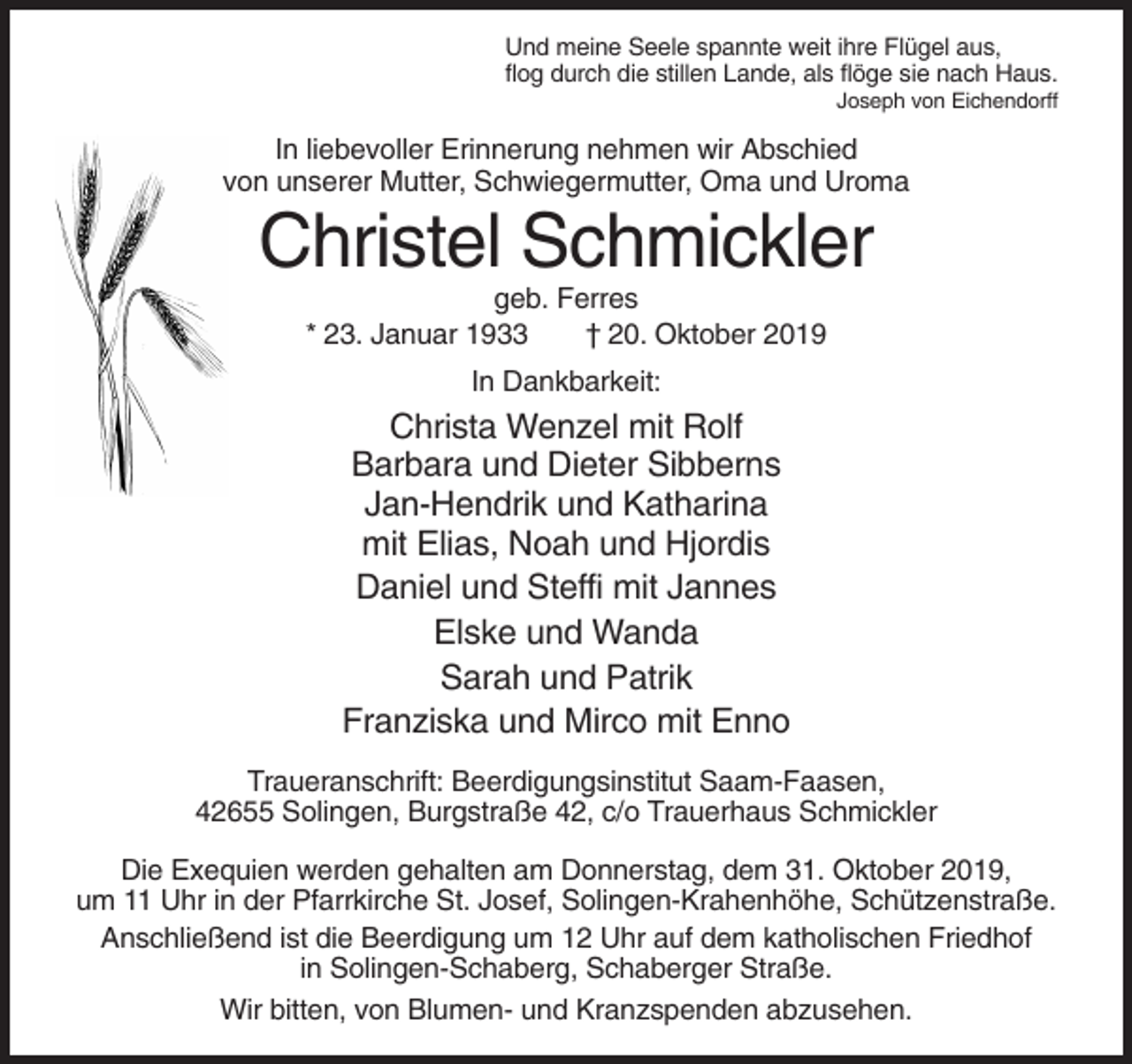 <p>Und meine Seele spannte weit ihre Flügel aus,<br />flog durch die stillen Lande, als flöge sie nach Haus.<br />Joseph von Eichendorff</p><p>In liebevoller Erinnerung nehmen wir Abschied<br />von unserer Mutter, Schwiegermutter, Oma und Uroma</p><p>Christel Schmickler<br />geb. Ferres<br />* 23. Januar 1933<br />† 20. Oktober 2019<br />In Dankbarkeit:</p><p>Christa Wenzel mit Rolf<br />Barbara und Dieter Sibberns<br />Jan-Hendrik und Katharina<br />mit Elias, Noah und Hjordis<br />Daniel und Steffi mit Jannes<br />Elske und Wanda<br />Sarah und Patrik<br />Franziska und Mirco mit Enno<br />Traueranschrift: Beerdigungsinstitut Saam-Faasen,<br />42655 Solingen, Burgstraße 42, c/o Trauerhaus Schmickler<br />Die Exequien werden gehalten am Donnerstag, dem 31. Oktober 2019,<br />um 11 Uhr in der Pfarrkirche St. Josef, Solingen-Krahenhöhe, Schützenstraße.<br />Anschließend ist die Beerdigung um 12 Uhr auf dem katholischen Friedhof<br />in Solingen-Schaberg, Schaberger Straße.<br />Wir bitten, von Blumen- und Kranzspenden abzusehen.</p>