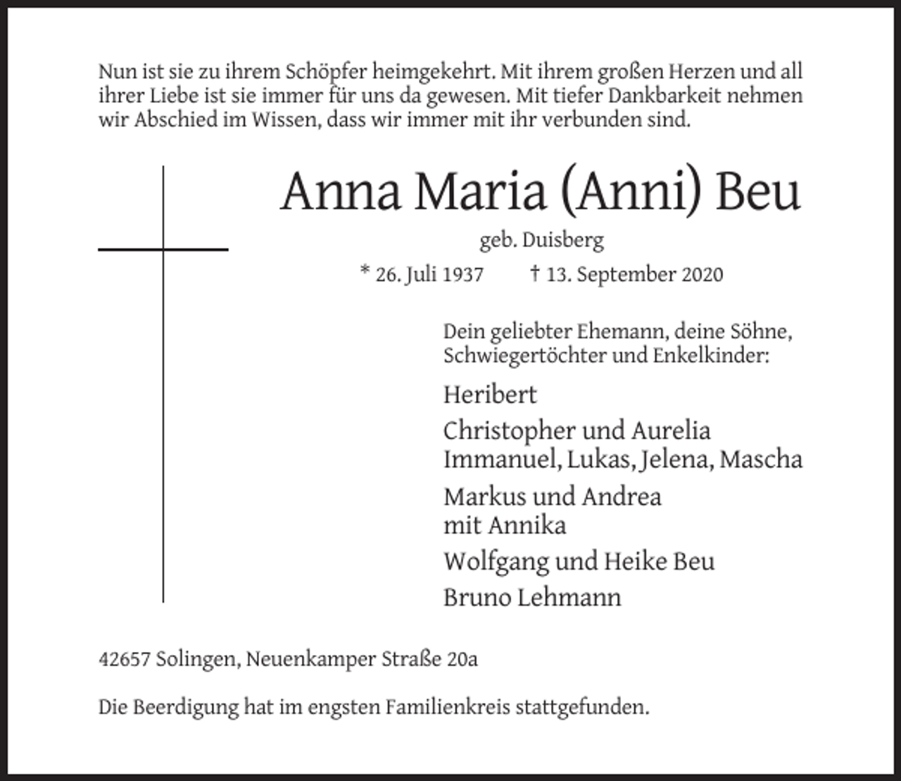 <p>Nun ist sie zu ihrem Schöpfer heimgekehrt. Mit ihrem großen Herzen und all<br />ihrer Liebe ist sie immer für uns da gewesen. Mit tiefer Dankbarkeit nehmen<br />wir Abschied im Wissen, dass wir immer mit ihr verbunden sind.</p><p>Anna Maria (Anni) Beu<br />geb. Duisberg<br />* 26. Juli 1937<br />† 13. September 2020<br />Dein geliebter Ehemann, deine Söhne,<br />Schwiegertöchter und Enkelkinder:</p><p>Heribert<br />Christopher und Aurelia<br />Immanuel, Lukas, Jelena, Mascha<br />Markus und Andrea<br />mit Annika<br />Wolfgang und Heike Beu<br />Bruno Lehmann<br />42657 Solingen, Neuenkamper Straße 20a<br />Die Beerdigung hat im engsten Familienkreis stattgefunden.</p>