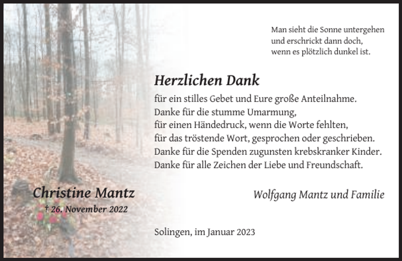 <p>Man sieht die Sonne untergehen<br />und erschrickt dann doch,<br />wenn es plötzlich dunkel ist.</p><p>Herzlichen Dank<br />für ein stilles Gebet und Eure große Anteilnahme.<br />Danke für die stumme Umarmung,<br />für einen Händedruck, wenn die Worte fehlten,<br />für das tröstende Wort, gesprochen oder geschrieben.<br />Danke für die Spenden zugunsten krebskranker Kinder.<br />Danke für alle Zeichen der Liebe und Freundschaft.</p><p>Christine Mantz</p><p>Wolfgang Mantz und Familie</p><p>† 26. November 2022<br />Solingen, im Januar 2023</p>
