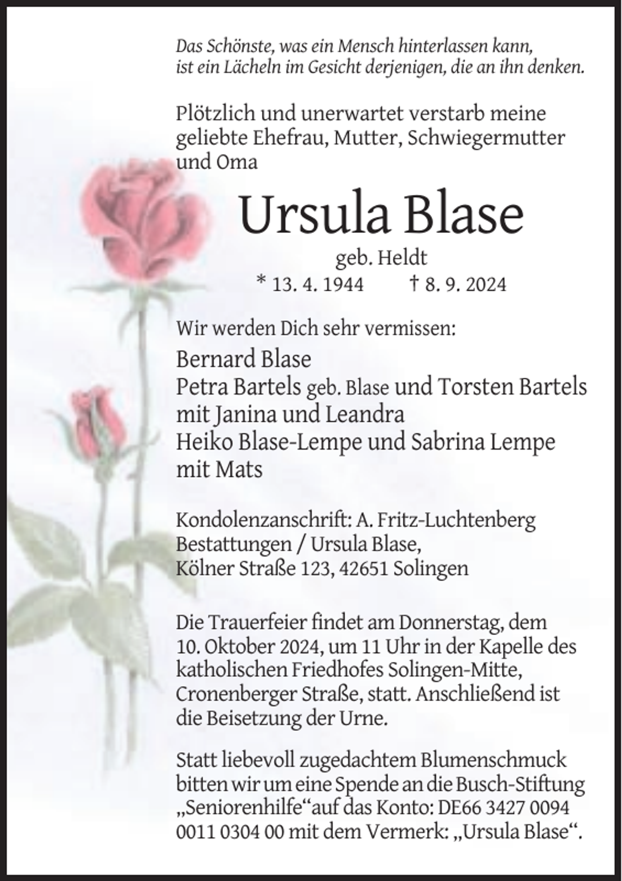 <p>Das Schönste, was ein Mensch hinterlassen kann,<br />ist ein Lächeln im Gesicht derjenigen, die an ihn denken.</p><p>Plötzlich und unerwartet verstarb meine<br />geliebte Ehefrau, Mutter, Schwiegermutter<br />und Oma</p><p>Ursula Blase<br />geb. Heldt<br />* 13. 4. 1944<br />† 8. 9. 2024<br />Wir werden Dich sehr vermissen:</p><p>Bernard Blase<br />Petra Bartels geb. Blase und Torsten Bartels<br />mit Janina und Leandra<br />Heiko Blase-Lempe und Sabrina Lempe<br />mit Mats<br />Kondolenzanschrift: A. Fritz-Luchtenberg<br />Bestattungen / Ursula Blase,<br />Kölner Straße 123, 42651 Solingen<br />Die Trauerfeier findet am Donnerstag, dem<br />10. Oktober 2024, um 11 Uhr in der Kapelle des<br />katholischen Friedhofes Solingen-Mitte,<br />Cronenberger Straße, statt. Anschließend ist<br />die Beisetzung der Urne.<br />Statt liebevoll zugedachtem Blumenschmuck<br />bitten wir um eine Spende an die Busch-Stiftung<br />„Seniorenhilfe“auf das Konto: DE66 3427 0094<br />0011 0304 00 mit dem Vermerk: „Ursula Blase“.</p>
