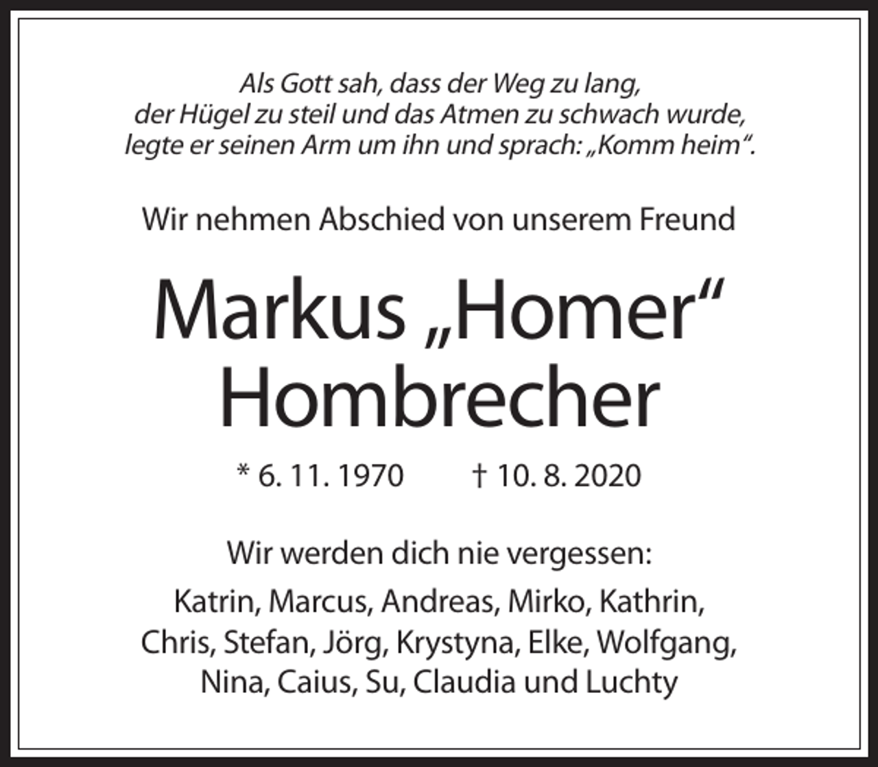 <p>Als Gott sah, dass der Weg zu lang,<br />der Hügel zu steil und das Atmen zu schwach wurde,<br />legte er seinen Arm um ihn und sprach: „Komm heim“.</p><p>Wir nehmen Abschied von unserem Freund</p><p>Markus „Homer“<br />Hombrecher<br />* 6. 11. 1970</p><p>† 10. 8. 2020</p><p>Wir werden dich nie vergessen:<br />Katrin, Marcus, Andreas, Mirko, Kathrin,<br />Chris, Stefan, Jörg, Krystyna, Elke, Wolfgang,<br />Nina, Caius, Su, Claudia und Luchty</p>