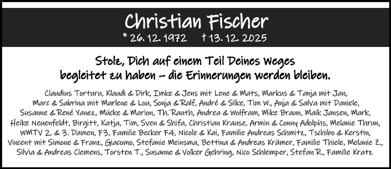 <p>Christian Fischer</p><p>* 26. 12. 1972</p><p>† 13. 12. 2025</p><p>Stolz, Dich auf einem Teil Deines Weges<br />begleitet zu haben – die Erinnerungen werden bleiben.<br />Claudius Torturu, Klaudi &amp; Dirk, Imke &amp; Jens mit Lene &amp; Mats, Markus &amp; Tanja mit Jan,<br />Marc &amp; Sabrina mit Marlene &amp; Lou, Sonja &amp; Ralf, André &amp; Silke, Tim W., Anja &amp; Salva mit Daniele,<br />Susanne &amp; René Yanez, Mücke &amp; Marion, Th. Rauth, Andrea &amp; Wolfram, Mike Braun, Maik Jansen, Mark,<br />Heike Neuenfeldt, Birgitt, Katja, Tim, Sven &amp; Shifa, Christian Krause, Armin &amp; Conny Adolphs, Melanie Thrun,<br />WMTV 2. &amp; 3. Damen, F3, Familie Becker F4, Nicole &amp; Kai, Familie Andreas Schmitz, Tschibo &amp; Kerstin,<br />Vincent mit Simone &amp; Franz, Giacomo, Stefanie Meinsma, Bettina &amp; Andreas Krämer, Familie Thiele, Melanie Z.,<br />Silvia &amp; Andreas Clemens, Torsten T., Susanne &amp; Volker Gehring, Nico Schlemper, Stefan R., Familie Kratz</p>