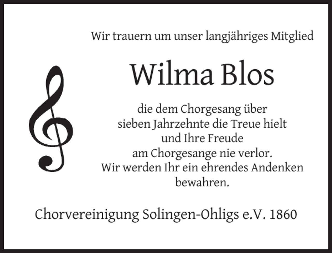 <p>Wir trauern um unser langjähriges Mitglied</p><p>Wilma Blos<br />die dem Chorgesang über<br />sieben Jahrzehnte die Treue hielt<br />und Ihre Freude<br />am Chorgesange nie verlor.<br />Wir werden Ihr ein ehrendes Andenken<br />bewahren.</p><p>Chorvereinigung Solingen-Ohligs e.V. 1860</p>
