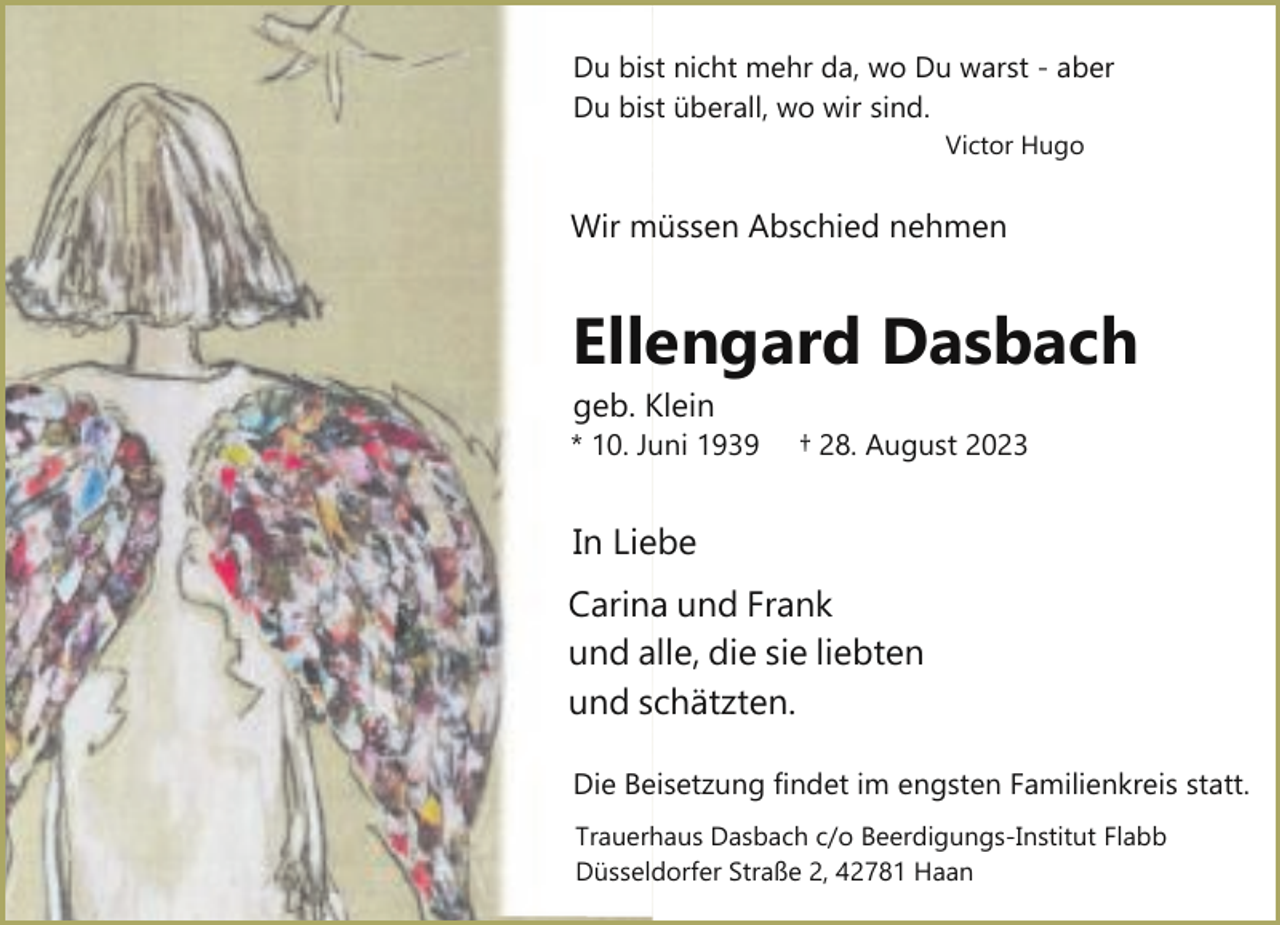 <p>Du bist nicht mehr da, wo Du warst ­ aber<br />Du bist überall, wo wir sind.<br />Victor Hugo</p><p>Wir müssen Abschied nehmen</p><p>Ellengard Dasbach</p><p>geb. Klein</p><p>* 10. Juni 1939</p><p>† 28. August 2023</p><p>In Liebe<br />Carina und Frank<br />und alle, die sie liebten<br />und schätzten.<br />Die Beisetzung findet im engsten Familienkreis statt.<br />Trauerhaus Dasbach c/o Beerdigungs­Institut Flabb<br />Düsseldorfer Straße 2, 42781 Haan</p>