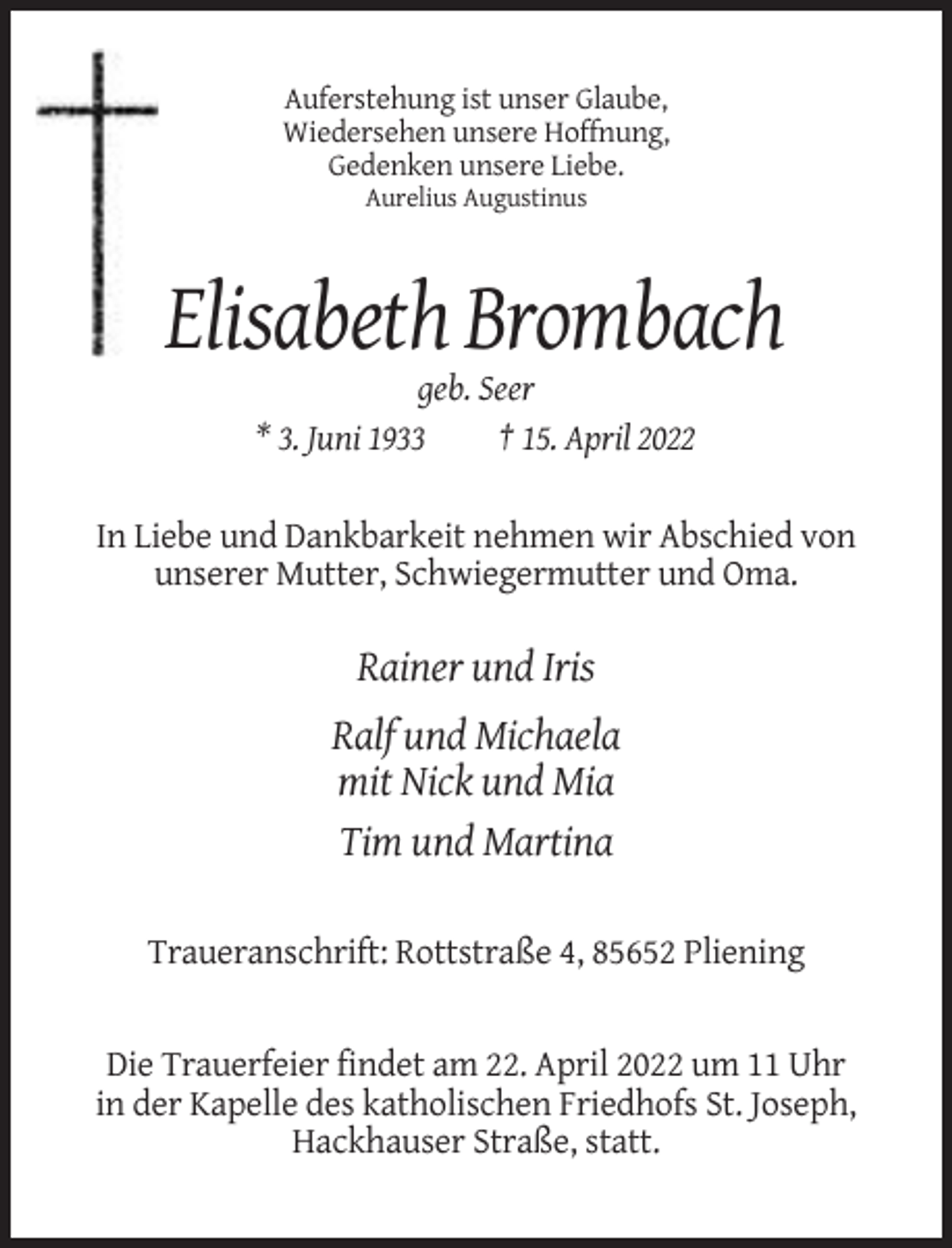<p>Auferstehung ist unser Glaube,<br />Wiedersehen unsere Hoffnung,<br />Gedenken unsere Liebe.<br />Aurelius Augustinus</p><p>Elisabeth Brombach<br />geb. Seer<br />* 3. Juni 1933<br />† 15. April 2022<br />In Liebe und Dankbarkeit nehmen wir Abschied von<br />unserer Mutter, Schwiegermutter und Oma.</p><p>Rainer und Iris<br />Ralf und Michaela<br />mit Nick und Mia<br />Tim und Martina<br />Traueranschrift: Rottstraße 4, 85652 Pliening</p><p>Die Trauerfeier findet am 22. April 2022 um 11 Uhr<br />in der Kapelle des katholischen Friedhofs St. Joseph,<br />Hackhauser Straße, statt.</p>