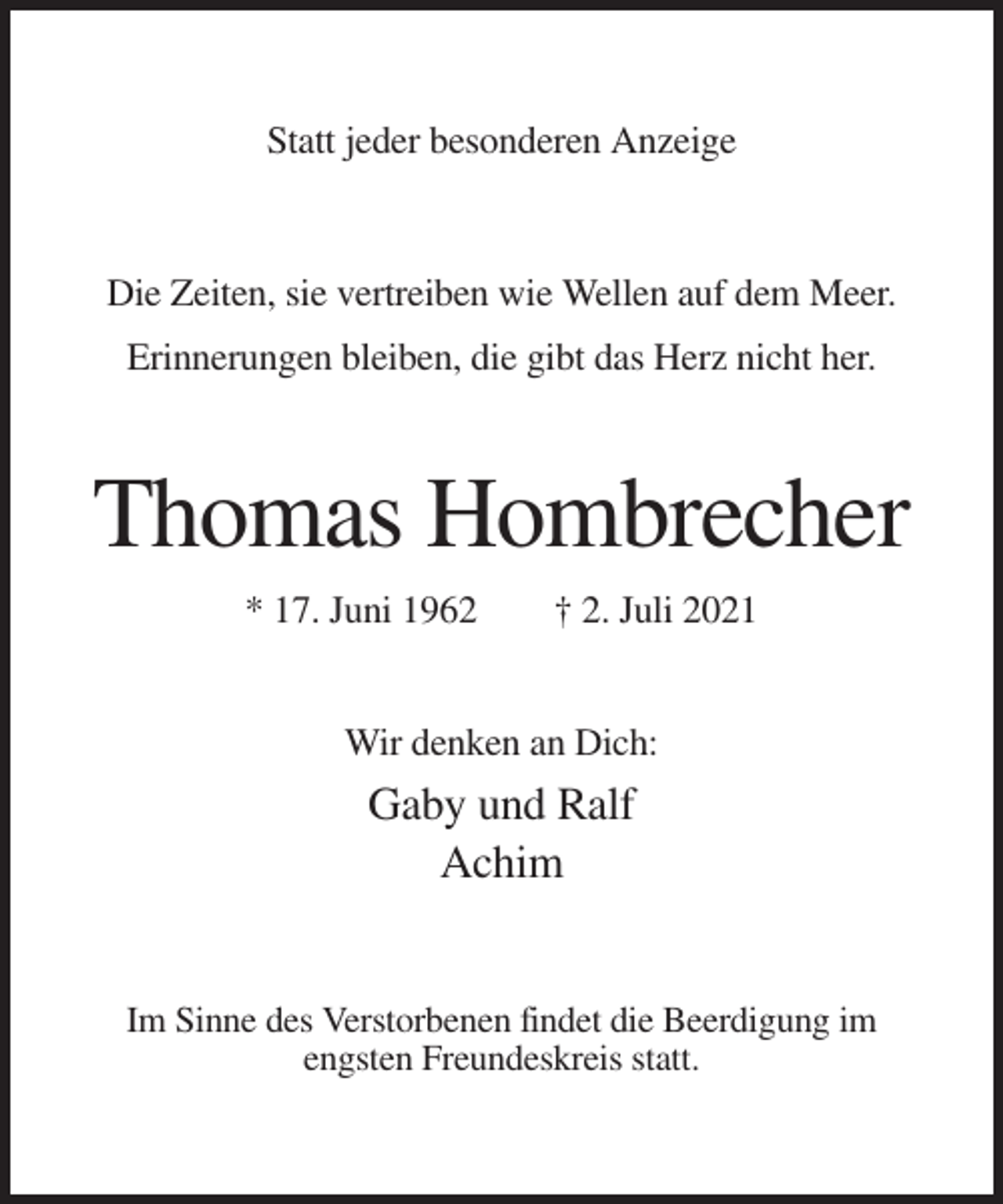<p>Statt jeder besonderen Anzeige</p><p>Die Zeiten, sie vertreiben wie Wellen auf dem Meer.<br />Erinnerungen bleiben, die gibt das Herz nicht her.</p><p>Thomas Hombrecher<br />* 17. Juni 1962</p><p>† 2. Juli 2021</p><p>Wir denken an Dich:</p><p>Gaby und Ralf<br />Achim</p><p>Im Sinne des Verstorbenen findet die Beerdigung im<br />engsten Freundeskreis statt.</p>