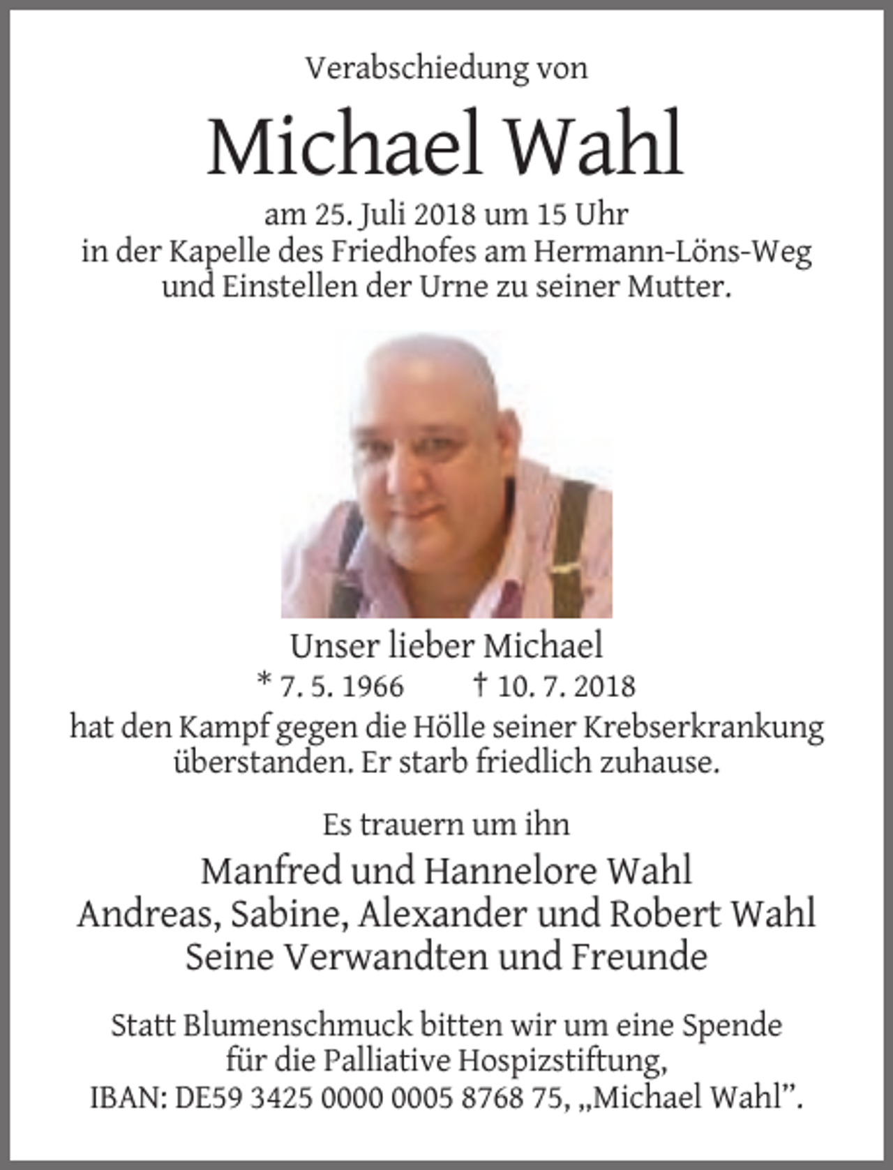 <p>Verabschiedung von</p><p>Michael Wahl<br />am 25. Juli 2018 um 15 Uhr<br />in der Kapelle des Friedhofes am Hermann-Löns-Weg<br />und Einstellen der Urne zu seiner Mutter.</p><p>Unser lieber Michael<br />* 7. 5. 1966<br />† 10. 7. 2018<br />hat den Kampf gegen die Hölle seiner Krebserkrankung<br />überstanden. Er starb friedlich zuhause.<br />Es trauern um ihn</p><p>Manfred und Hannelore Wahl<br />Andreas, Sabine, Alexander und Robert Wahl<br />Seine Verwandten und Freunde<br />Statt Blumenschmuck bitten wir um eine Spende<br />für die Palliative Hospizstiftung,<br />IBAN: DE59 3425 05 8768 75, „Michael Wahl”.</p>