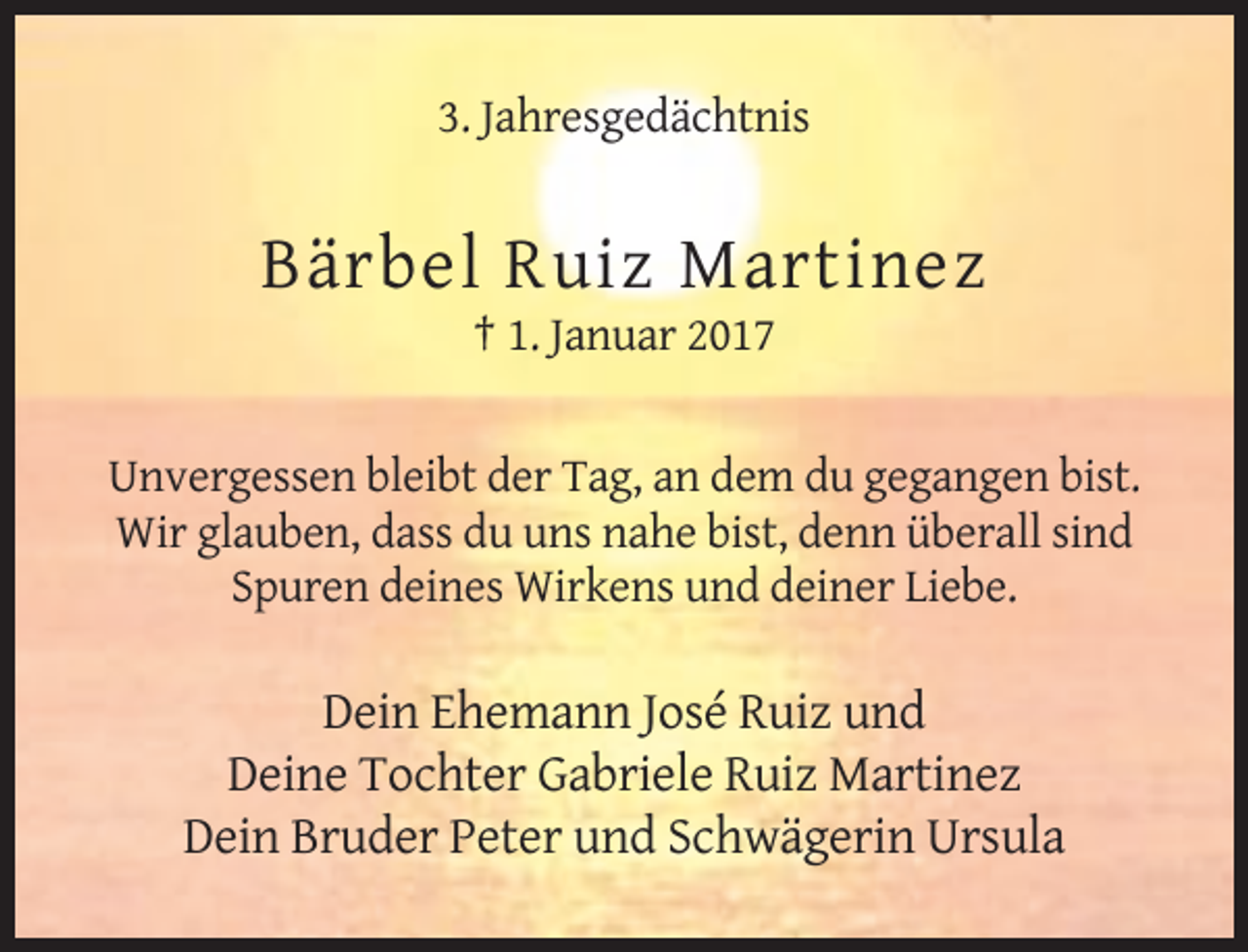 <p>3. Jahresgedächtnis</p><p>Bärbel Ruiz Martinez<br />† 1. Januar 2017</p><p>Unvergessen bleibt der Tag, an dem du gegangen bist.<br />Wir glauben, dass du uns nahe bist, denn überall sind<br />Spuren deines Wirkens und deiner Liebe.</p><p>Dein Ehemann José Ruiz und<br />Deine Tochter Gabriele Ruiz Martinez<br />Dein Bruder Peter und Schwägerin Ursula</p>
