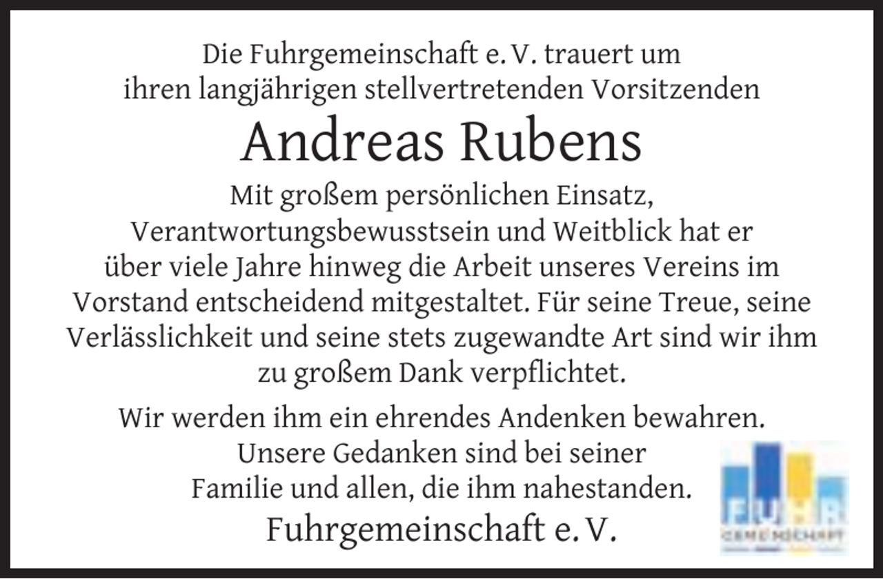 <p>Die Fuhrgemeinschaft e. V. trauert um<br />ihren langjährigen stellvertretenden Vorsitzenden</p>
<p>Andreas Rubens</p>
<p>Mit großem persönlichen Einsatz,<br />Verantwortungsbewusstsein und Weitblick hat er<br />über viele Jahre hinweg die Arbeit unseres Vereins im<br />Vorstand entscheidend mitgestaltet. Für seine Treue, seine<br />Verlässlichkeit und seine stets zugewandte Art sind wir ihm<br />zu großem Dank verpﬂichtet.<br />Wir werden ihm ein ehrendes Andenken bewahren.<br />Unsere Gedanken sind bei seiner<br />Familie und allen, die ihm nahestanden.</p>
<p>Fuhrgemeinschaft e. V.</p>