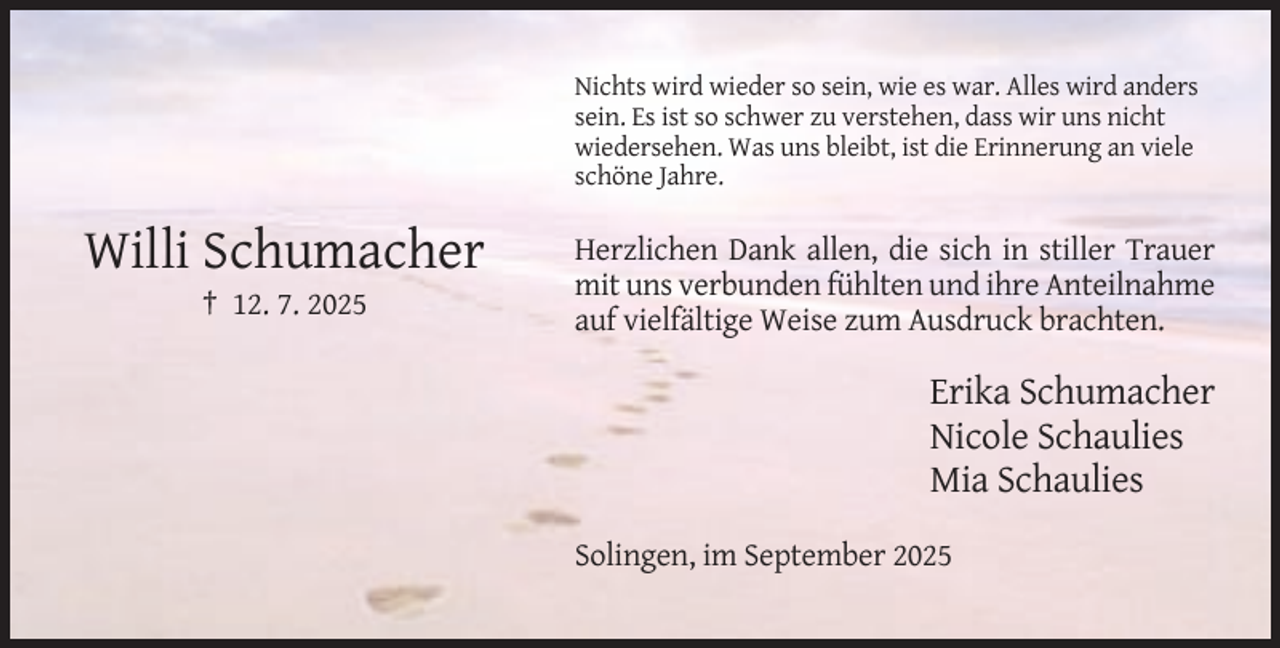 <p>Nichts wird wieder so sein, wie es war. Alles wird anders<br />sein. Es ist so schwer zu verstehen, dass wir uns nicht<br />wiedersehen. Was uns bleibt, ist die Erinnerung an viele<br />schöne Jahre.</p><p>Willi Schumacher<br />† 12. 7. 2025</p><p>Herzlichen Dank allen, die sich in stiller Trauer<br />mit uns verbunden fühlten und ihre Anteilnahme<br />auf vielfältige Weise zum Ausdruck brachten.</p><p>Erika Schumacher<br />Nicole Schaulies<br />Mia Schaulies<br />Solingen, im September 2025</p>