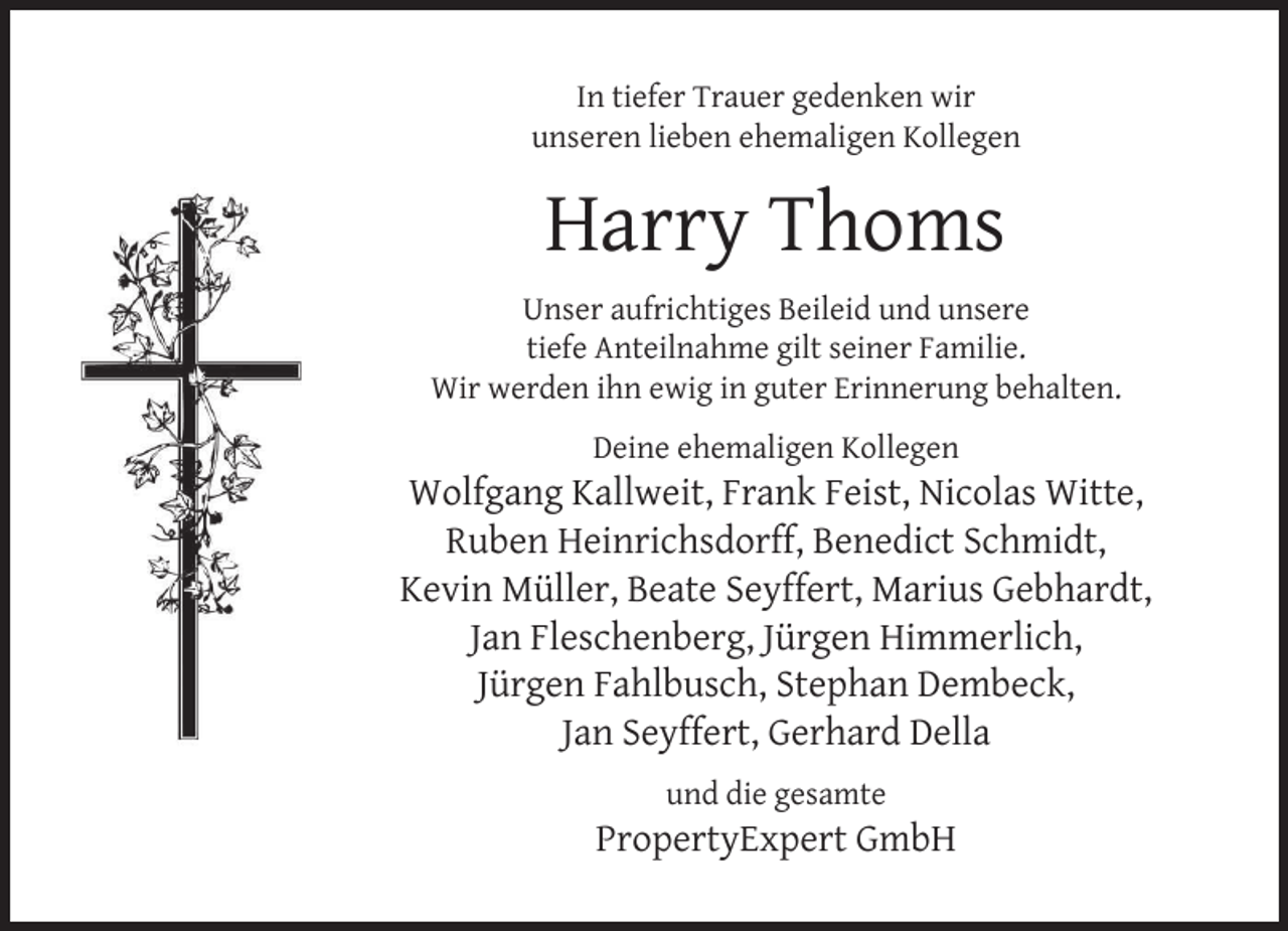 <p>In tiefer Trauer gedenken wir<br />unseren lieben ehemaligen Kollegen</p><p>Harry Thoms<br />Unser aufrichtiges Beileid und unsere<br />tiefe Anteilnahme gilt seiner Familie.<br />Wir werden ihn ewig in guter Erinnerung behalten.<br />Deine ehemaligen Kollegen</p><p>Wolfgang Kallweit, Frank Feist, Nicolas Witte,<br />Ruben Heinrichsdorff, Benedict Schmidt,<br />Kevin Müller, Beate Seyffert, Marius Gebhardt,<br />Jan Fleschenberg, Jürgen Himmerlich,<br />Jürgen Fahlbusch, Stephan Dembeck,<br />Jan Seyffert, Gerhard Della<br />und die gesamte</p><p>PropertyExpert GmbH</p>
