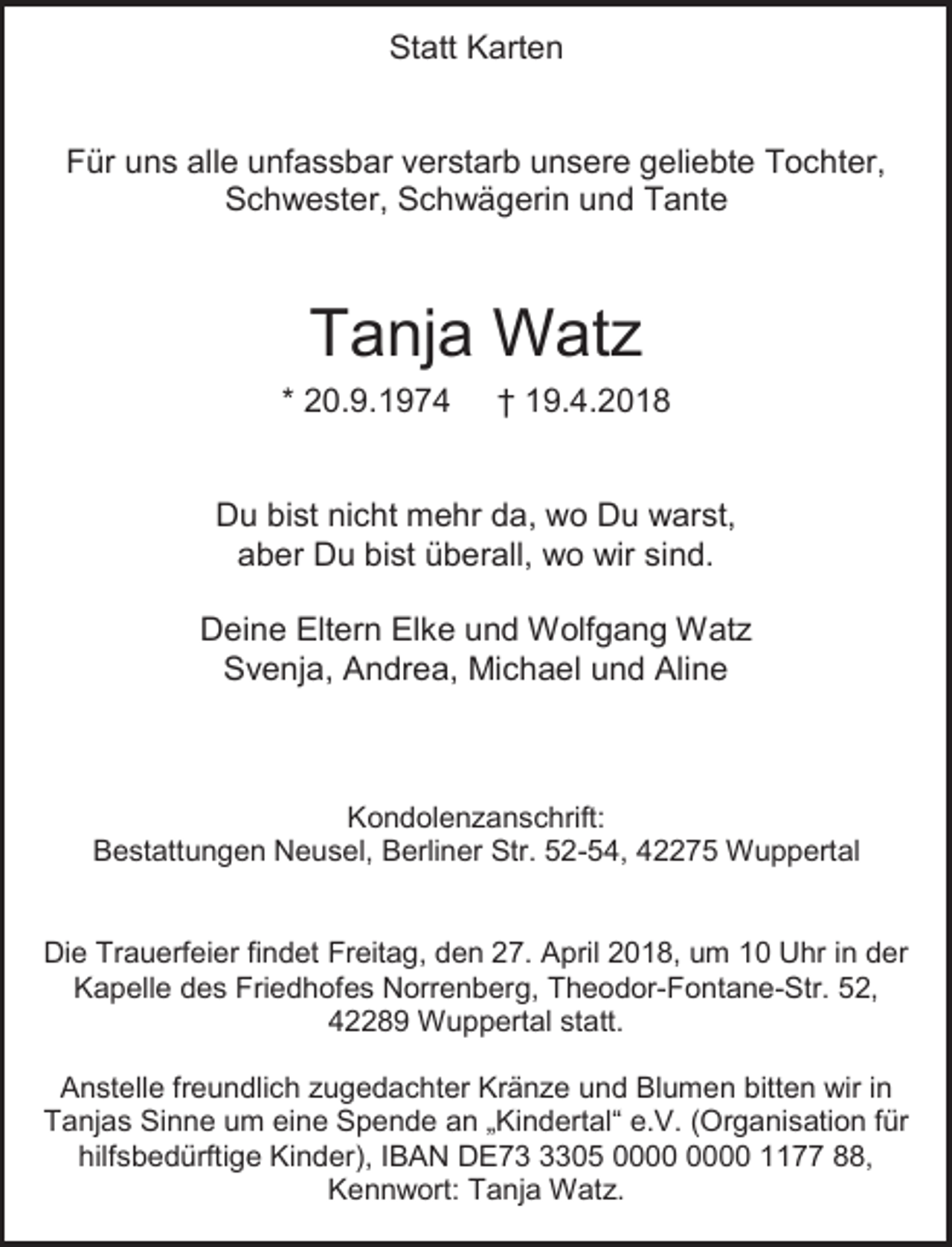<p>Statt Karten<br />Für uns alle unfassbar verstarb unsere geliebte Tochter,<br />Schwester, Schwägerin und Tante</p><p>Tanja Watz<br />* 20.9.1974</p><p>† 19.4.2018</p><p>Du bist nicht mehr da, wo Du warst,<br />aber Du bist überall, wo wir sind.<br />Deine Eltern Elke und Wolfgang Watz<br />Svenja, Andrea, Michael und Aline</p><p>Kondolenzanschrift:<br />Bestattungen Neusel, Berliner Str. 52-54, 42275 Wuppertal<br />Die Trauerfeier findet Freitag, den 27. April 2018, um 10 Uhr in der<br />Kapelle des Friedhofes Norrenberg, Theodor-Fontane-Str. 52,<br />42289 Wuppertal statt.<br />Anstelle freundlich zugedachter Kränze und Blumen bitten wir in<br />Tanjas Sinne um eine Spende an „Kindertal“ e.V. (Organisation für<br />hilfsbedürftige Kinder), IBAN DE7305 1177 88,<br />Kennwort: Tanja Watz.</p>