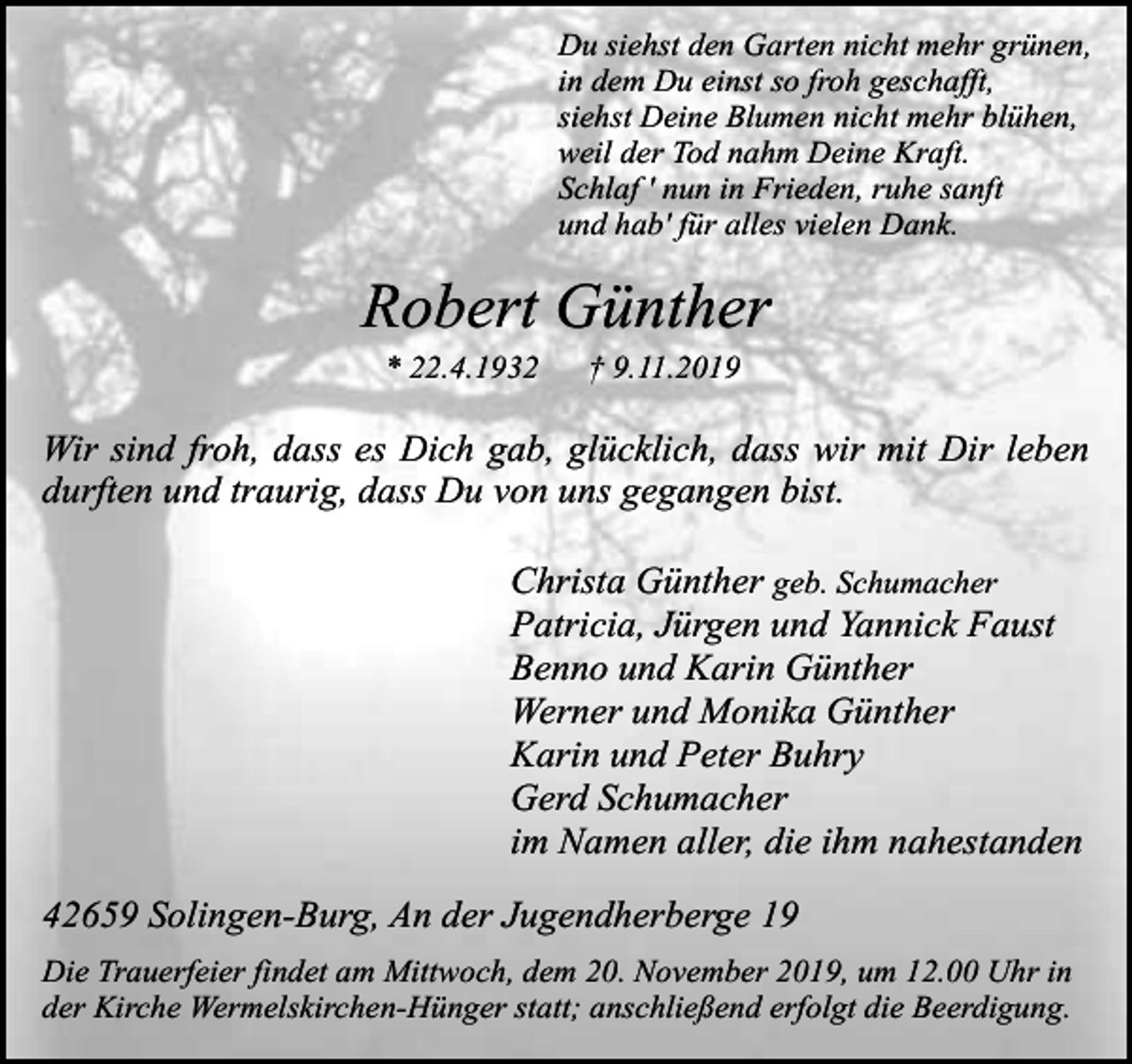 <p>Du siehst den Garten nicht mehr grünen,<br />in dem Du einst so froh geschafft,<br />siehst Deine Blumen nicht mehr blühen,<br />weil der Tod nahm Deine Kraft.<br />Schlaf ' nun in Frieden, ruhe sanft<br />und hab' für alles vielen Dank.</p><p>Robert Günther<br />* 22.4.1932</p><p>† 9.11.2019</p><p>Wir sind froh, dass es Dich gab, glücklich, dass wir mit Dir leben<br />durften und traurig, dass Du von uns gegangen bist.<br />Christa Günther geb. Schumacher<br />Patricia, Jürgen und Yannick Faust<br />Benno und Karin Günther<br />Werner und Monika Günther<br />Karin und Peter Buhry<br />Gerd Schumacher<br />im Namen aller, die ihm nahestanden<br />42659 Solingen-Burg, An der Jugendherberge 19<br />Die Trauerfeier findet am Mittwoch, dem 20. November 2019, um 12.00 Uhr in<br />der Kirche Wermelskirchen-Hünger statt; anschließend erfolgt die Beerdigung.</p>