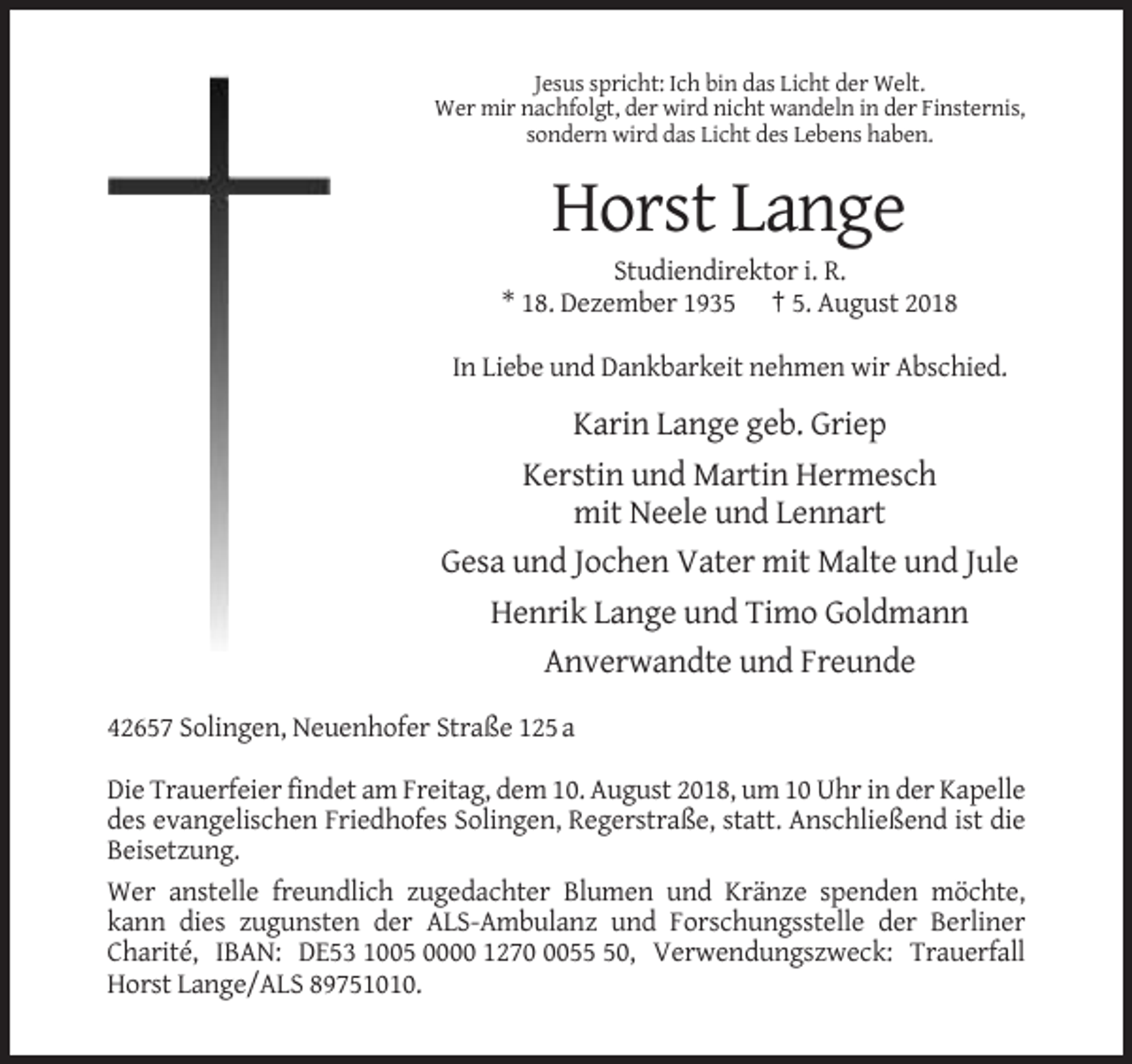 <p>Jesus spricht: Ich bin das Licht der Welt.<br />Wer mir nachfolgt, der wird nicht wandeln in der Finsternis,<br />sondern wird das Licht des Lebens haben.</p><p>Horst Lange<br />Studiendirektor i. R.<br />* 18. Dezember 1935 † 5. August 2018<br />In Liebe und Dankbarkeit nehmen wir Abschied.</p><p>Karin Lange geb. Griep<br />Kerstin und Martin Hermesch<br />mit Neele und Lennart<br />Gesa und Jochen Vater mit Malte und Jule<br />Henrik Lange und Timo Goldmann<br />Anverwandte und Freunde<br />42657 Solingen, Neuenhofer Straße 125 a<br />Die Trauerfeier findet am Freitag, dem 10. August 2018, um 10 Uhr in der Kapelle<br />des evangelischen Friedhofes Solingen, Regerstraße, statt. Anschließend ist die<br />Beisetzung.<br />Wer anstelle freundlich zugedachter Blumen und Kränze spenden möchte,<br />kann dies zugunsten der ALS-Ambulanz und Forschungsstelle der Berliner<br />Charité, IBAN: DE53 1005 0000 127050, Verwendungszweck: Trauerfall<br />Horst Lange/ALS 89751010.</p>