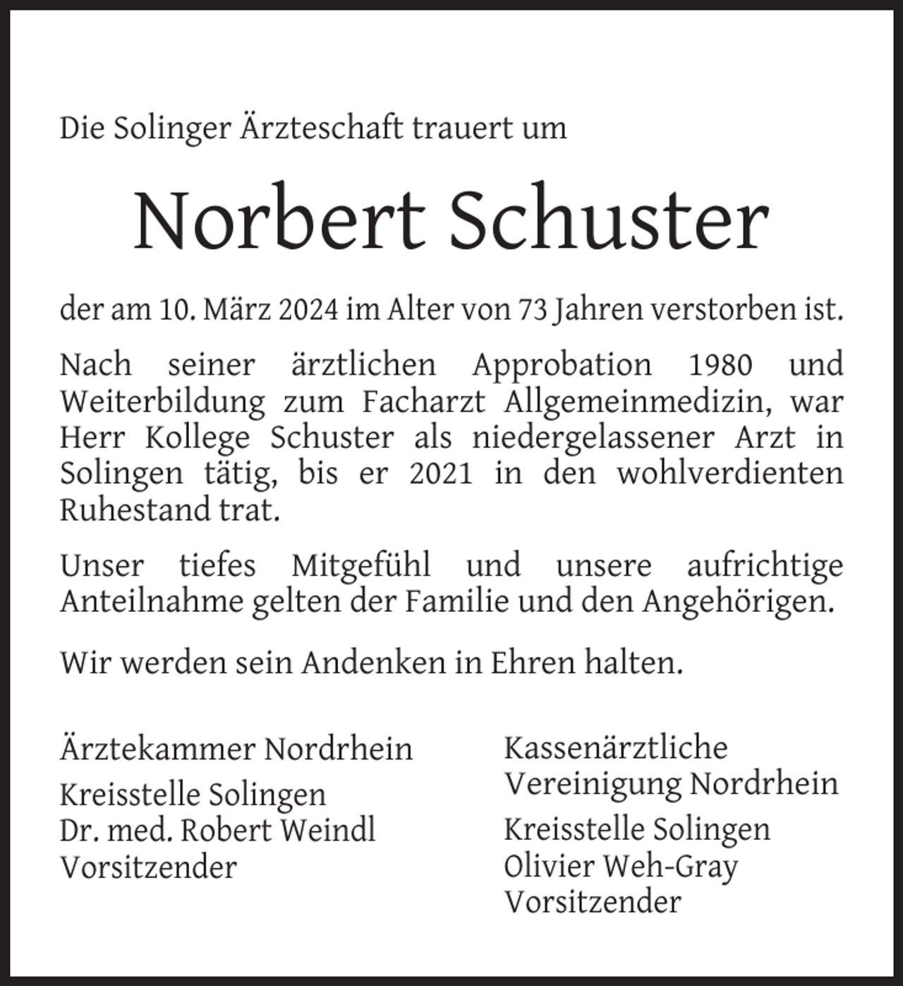 <p>Die Solinger Ärzteschaft trauert um</p><p>Norbert Schuster<br />der am 10. März 2024 im Alter von 73 Jahren verstorben ist.<br />Nach seiner ärztlichen Approbation 1980 und<br />Weiterbildung zum Facharzt Allgemeinmedizin, war<br />Herr Kollege Schuster als niedergelassener Arzt in<br />Solingen tätig, bis er 2021 in den wohlverdienten<br />Ruhestand trat.<br />Unser tiefes Mitgefühl und unsere aufrichtige<br />Anteilnahme gelten der Familie und den Angehörigen.<br />Wir werden sein Andenken in Ehren halten.<br />Ärztekammer Nordrhein<br />Kreisstelle Solingen<br />Dr. med. Robert Weindl<br />Vorsitzender</p><p>Kassenärztliche<br />Vereinigung Nordrhein<br />Kreisstelle Solingen<br />Olivier Weh-Gray<br />Vorsitzender</p>