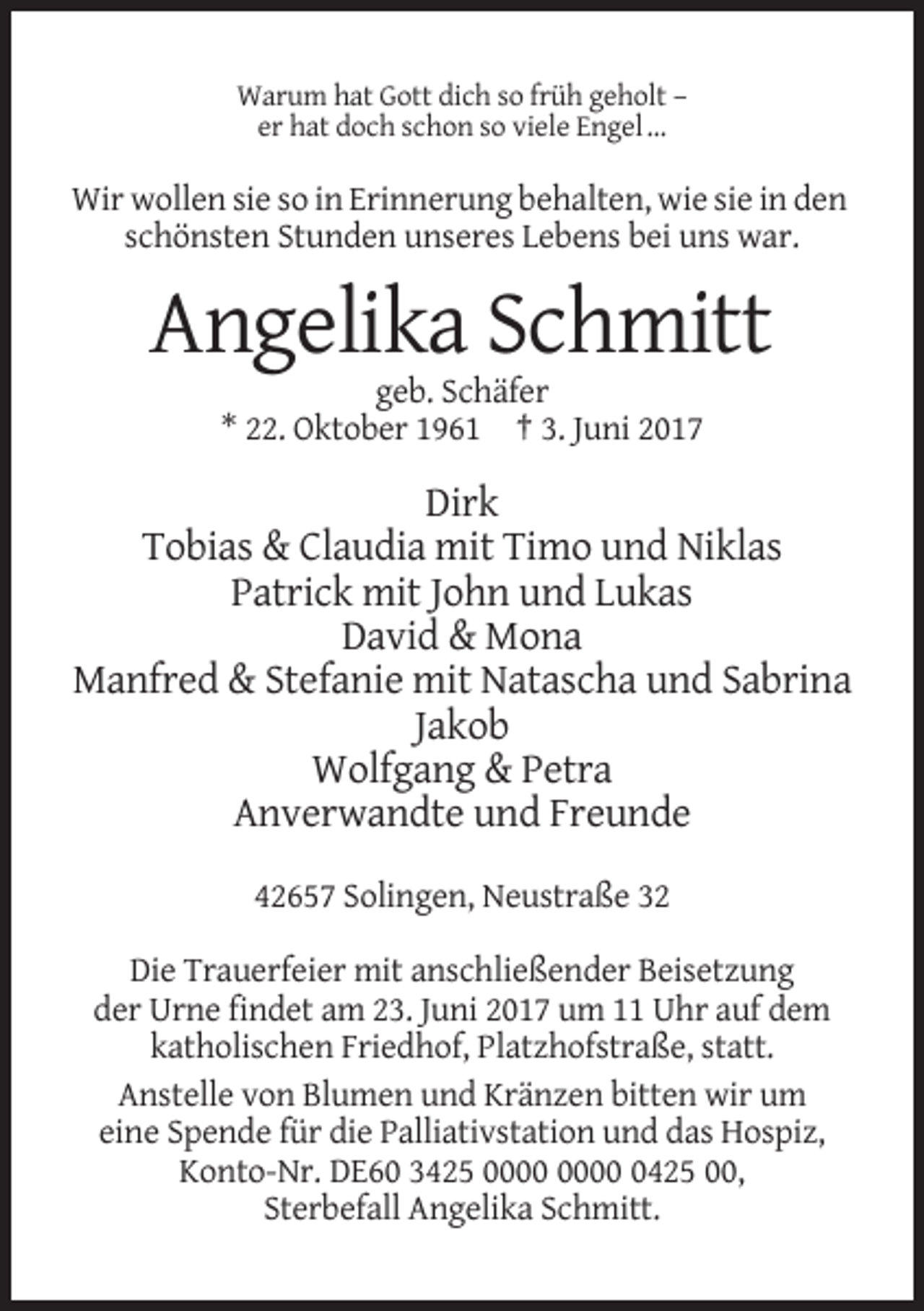 <p>Warum hat Gott dich so früh geholt –<br />er hat doch schon so viele Engel …</p><p>Wir wollen sie so in Erinnerung behalten, wie sie in den<br />schönsten Stunden unseres Lebens
 bei uns war.</p><p>Angelika Schmitt<br />geb. Schäfer<br />* 22. Oktober 1961 † 3. Juni 2017</p><p>Dirk<br />Tobias &amp; Claudia mit Timo und Niklas<br />Patrick
 mit John und Lukas<br />David &amp; Mona<br />Manfred &amp; Stefanie mit Natascha und Sabrina<br />Jakob<br />Wolfgang &amp; Petra<br />Anverwandte und Freunde<br />42657 Solingen,
 Neustraße 32<br />Die Trauerfeier mit anschließender Beisetzung<br />der Urne findet am 23. Juni 2017 um 11 Uhr auf dem<br />katholischen Friedhof, Platzhofstraße, statt.<br />Anstelle von
 Blumen und Kränzen bitten wir um<br />eine Spende für die Palliativstation und das Hospiz,<br />Konto-Nr. DE60 3425 0425 00,<br />Sterbefall Angelika Schmitt.</p>