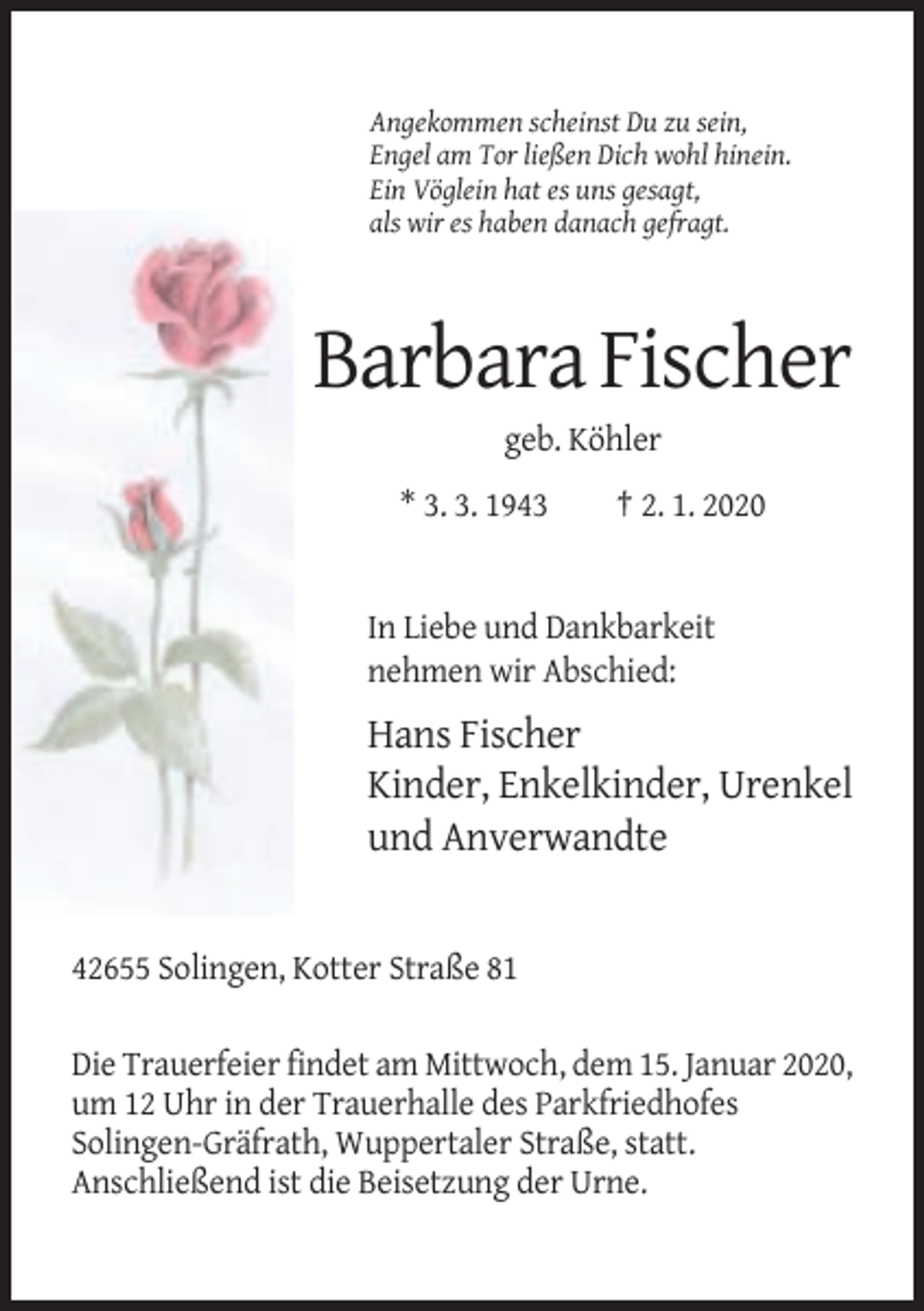 <p>Angekommen scheinst Du zu sein,<br />Engel am Tor ließen Dich wohl hinein.<br />Ein Vöglein hat es uns gesagt,<br />als wir es haben danach gefragt.</p><p>Barbara Fischer<br />geb. Köhler<br />* 3. 3. 1943</p><p>† 2. 1. 2020</p><p>In Liebe und Dankbarkeit<br />nehmen wir Abschied:</p><p>Hans Fischer<br />Kinder, Enkelkinder, Urenkel<br />und Anverwandte</p><p>42655 Solingen, Kotter Straße 81<br />Die Trauerfeier findet am Mittwoch, dem 15. Januar 2020,<br />um 12 Uhr in der Trauerhalle des Parkfriedhofes<br />Solingen-Gräfrath, Wuppertaler Straße, statt.<br />Anschließend ist die Beisetzung der Urne.</p>