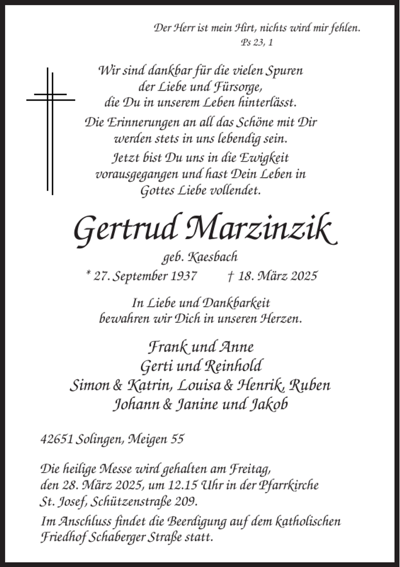 <p>Der Herr ist mein Hirt, nichts wird mir fehlen.<br />Ps 23, 1</p><p>Wir sind dankbar für die vielen Spuren<br />der Liebe und Fürsorge,<br />die Du in unserem Leben hinterlässt.<br />Die Erinnerungen an all das Schöne mit Dir<br />werden stets in uns lebendig sein.<br />Jetzt bist Du uns in die Ewigkeit<br />vorausgegangen und hast Dein Leben in<br />Gottes Liebe vollendet.</p><p>Gertrud Marzinzik<br />geb. Kaesbach<br />* 27. September 1937<br />† 18. März 2025<br />In Liebe und Dankbarkeit<br />bewahren wir Dich in unseren Herzen.</p><p>Frank und Anne<br />Gerti und Reinhold<br />Simon &amp; Katrin, Louisa &amp; Henrik, Ruben<br />Johann &amp; Janine und Jakob<br />42651 Solingen, Meigen 55<br />Die heilige Messe wird gehalten am Freitag,<br />den 28. März 2025, um 12.15 Uhr in der Pfarrkirche<br />St. Josef, Schützenstraße 209.<br />Im Anschluss findet die Beerdigung auf dem katholischen<br />Friedhof Schaberger Straße statt.</p>