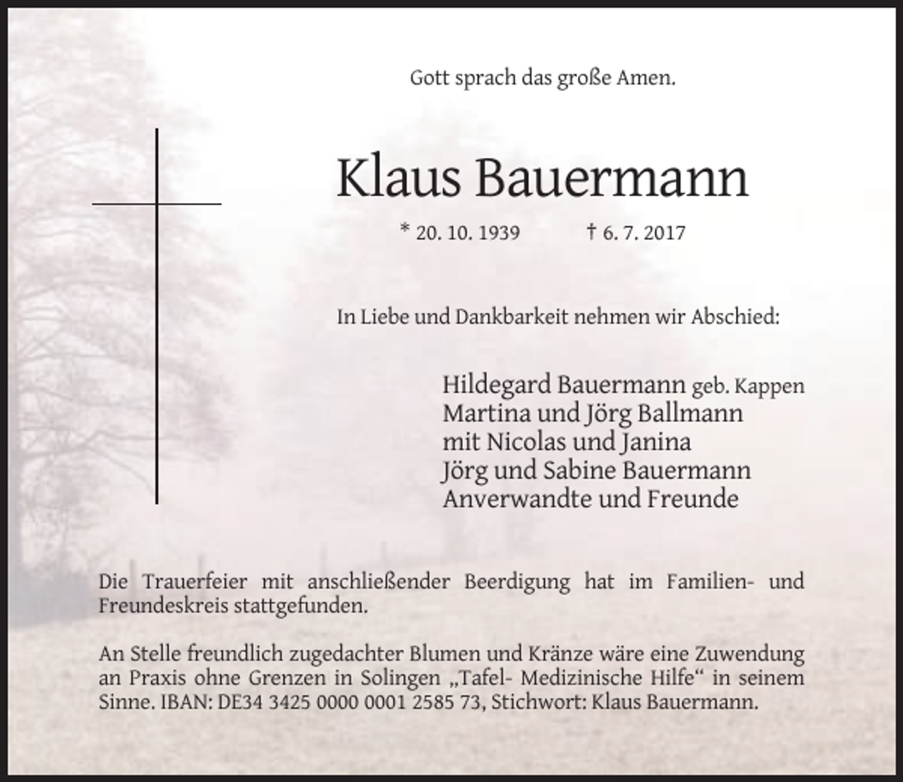 <p>Gott sprach das große Amen.</p><p>Klaus Bauermann<br />* 20. 10. 1939</p><p>† 6. 7. 2017</p><p>In Liebe und Dankbarkeit nehmen wir Abschied:</p><p>Hildegard Bauermann geb. Kappen<br />Martina und Jörg Ballmann<br />mit Nicolas und Janina<br />Jörg und Sabine Bauermann<br />Anverwandte und Freunde</p><p>Die Trauerfeier mit anschließender Beerdigung hat im Familien- und<br />Freundeskreis stattgefunden.<br />An Stelle freundlich zugedachter Blumen und Kränze wäre eine Zuwendung<br />an Praxis ohne Grenzen in Solingen „Tafel- Medizinische Hilfe“ in seinem<br />Sinne. IBAN: DE25 01 2585 73, Stichwort: Klaus Bauermann.</p>