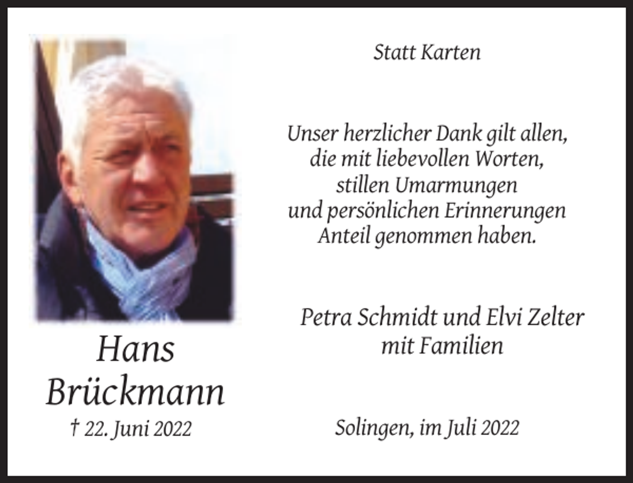 <p>Statt Karten</p><p>Unser herzlicher Dank gilt allen,<br />die mit liebevollen Worten,<br />stillen Umarmungen<br />und persönlichen Erinnerungen<br />Anteil genommen haben.</p><p>Petra Schmidt und Elvi Zelter<br />mit Familien</p><p>Hans<br />Brückmann<br />† 22. Juni 2022</p><p>Solingen, im Juli 2022</p>