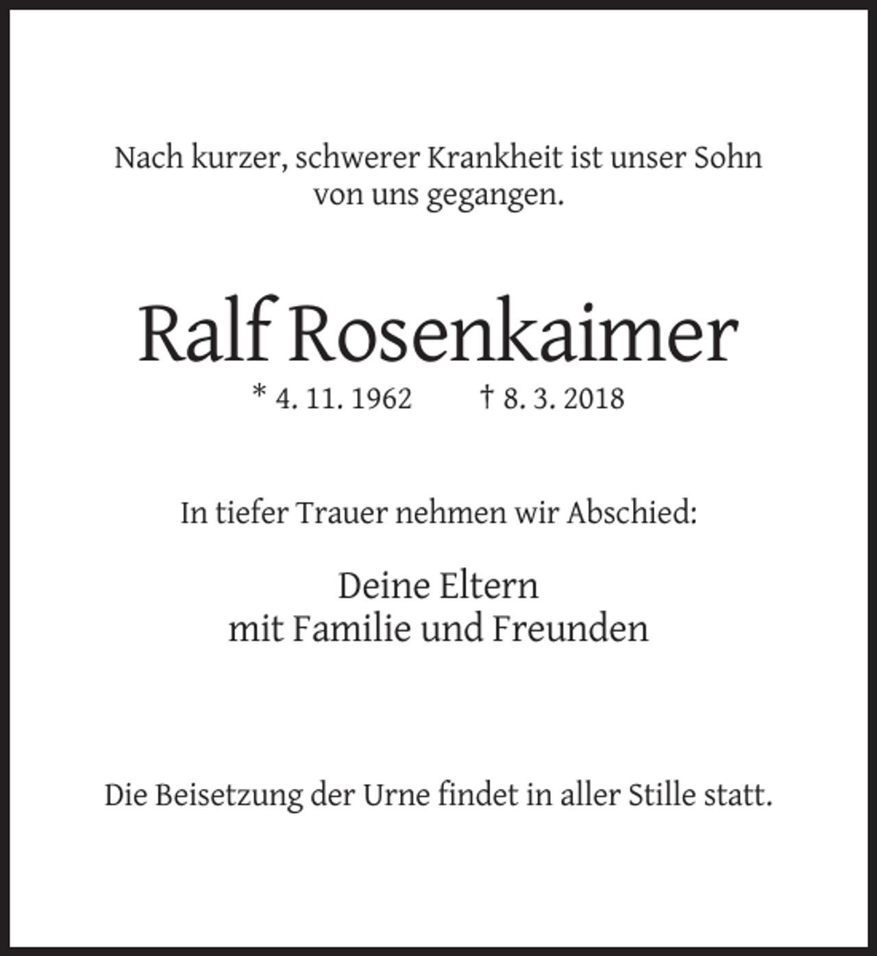 <p>Nach kurzer, schwerer Krankheit ist unser Sohn<br />von uns gegangen.</p><p>Ralf Rosenkaimer<br />* 4. 11. 1962</p><p>† 8. 3. 2018</p><p>In tiefer Trauer nehmen wir Abschied:</p><p>Deine Eltern<br />mit Familie und Freunden</p><p>Die Beisetzung der Urne findet in aller Stille statt.</p>