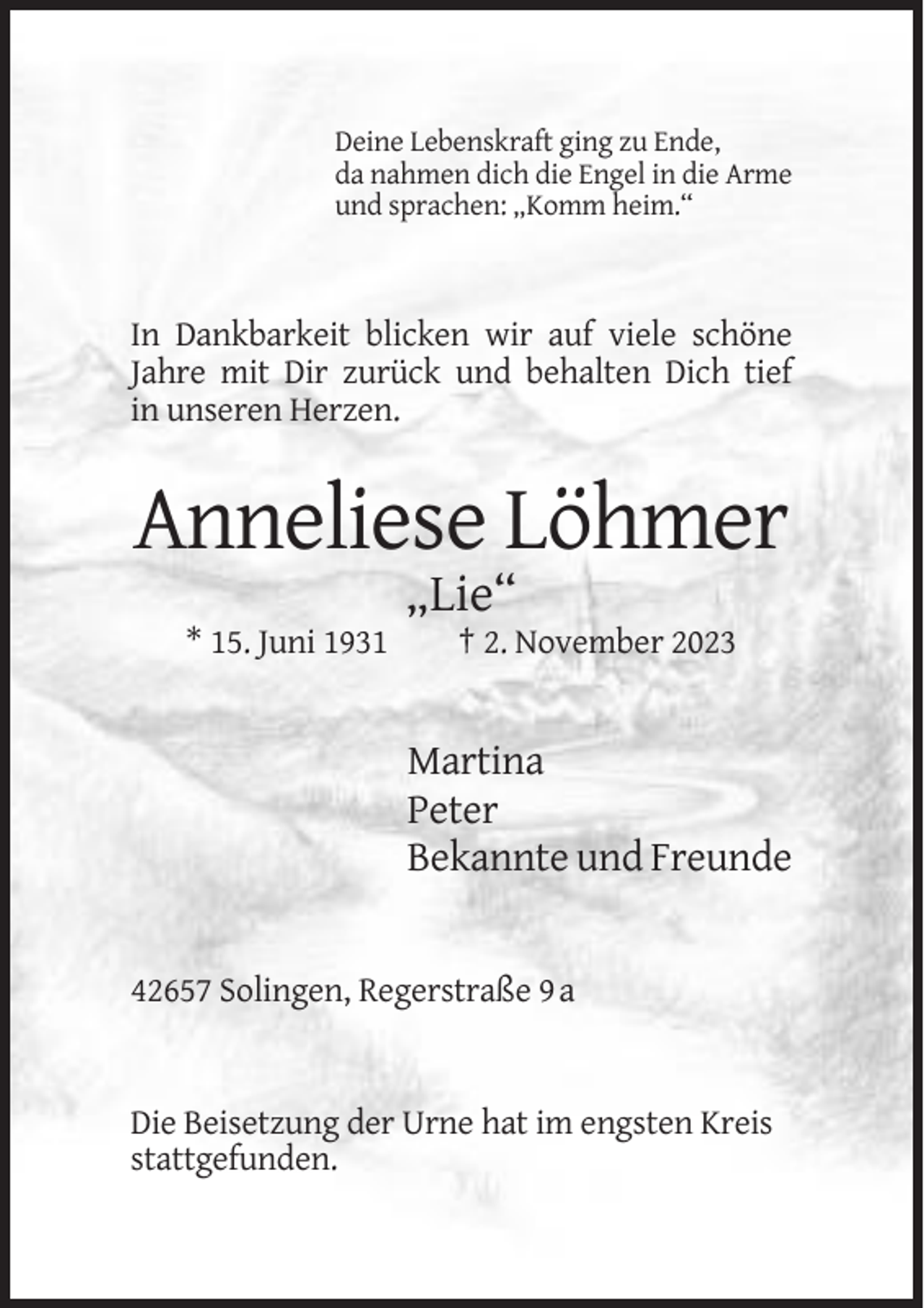 <p>Deine Lebenskraft ging zu Ende,<br />da nahmen dich die Engel in die Arme<br />und sprachen: „Komm heim.“</p><p>In Dankbarkeit blicken wir auf viele schöne<br />Jahre mit Dir zurück und behalten Dich tief<br />in unseren Herzen.</p><p>Anneliese Löhmer<br />„Lie“<br />* 15. Juni 1931</p><p>† 2. November 2023</p><p>Martina<br />Peter<br />Bekannte und Freunde</p><p>42657 Solingen, Regerstraße 9 a</p><p>Die Beisetzung der Urne hat im engsten Kreis<br />stattgefunden.</p>