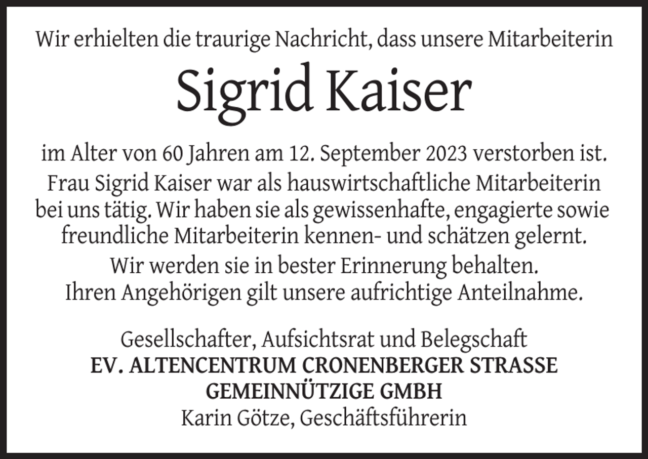 <p>Wir erhielten die traurige Nachricht, dass unsere Mitarbeiterin</p><p>Sigrid Kaiser<br />im Alter von 60 Jahren am 12. September 2023 verstorben ist.<br />Frau Sigrid Kaiser war als hauswirtschaftliche Mitarbeiterin<br />bei uns tätig. Wir haben sie als gewissenhafte, engagierte sowie<br />freundliche Mitarbeiterin kennen- und schätzen gelernt.<br />Wir werden sie in bester Erinnerung behalten.<br />Ihren Angehörigen gilt unsere aufrichtige Anteilnahme.<br />Gesellschafter, Aufsichtsrat und Belegschaft<br />EV. ALTENCENTRUM CRONENBERGER STRASSE<br />GEMEINNÜTZIGE GMBH<br />Karin Götze, Geschäftsführerin</p>