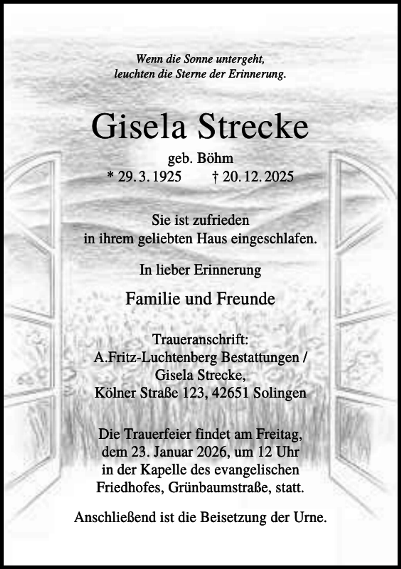 <p>Wenn die Sonne untergeht,<br />leuchten die Sterne der Erinnerung.</p><p>Gisela Strecke<br />geb. Böhm<br />* 29. 3. 1925<br />† 20. 12. 2025<br />Sie ist zufrieden<br />in ihrem geliebten Haus eingeschlafen.<br />In lieber Erinnerung</p><p>Familie und Freunde<br />Traueranschrift:<br />A.Fritz-Luchtenberg Bestattungen /<br />Gisela Strecke,<br />Kölner Straße 123, 42651 Solingen<br />Die Trauerfeier findet am Freitag,<br />dem 23. Januar 2026, um 12 Uhr<br />in der Kapelle des evangelischen<br />Friedhofes, Grünbaumstraße, statt.<br />Anschließend ist die Beisetzung der Urne.</p>