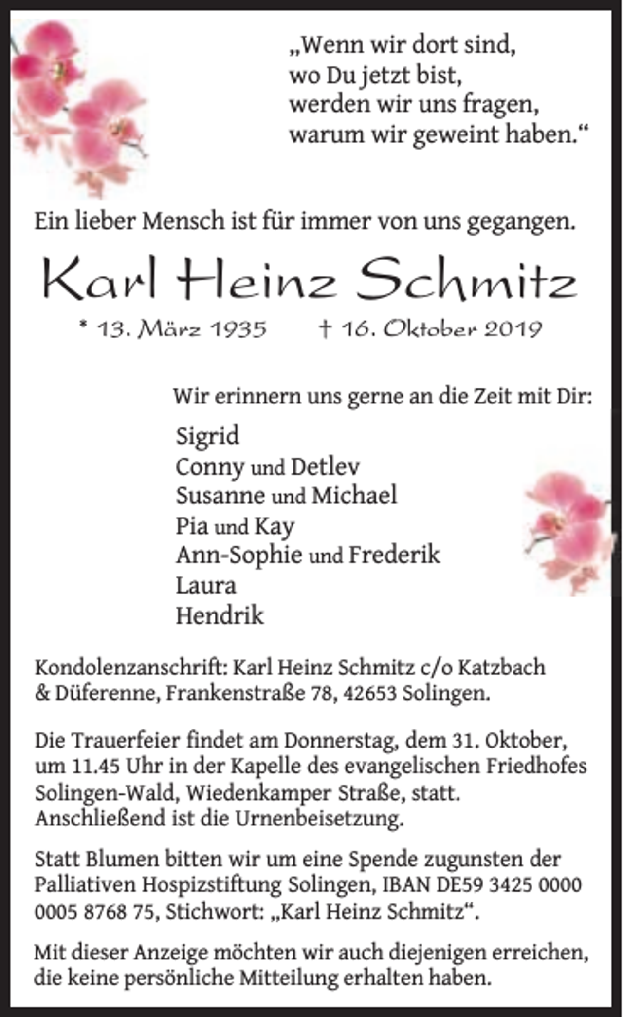 <p>„Wenn wir dort sind,<br />wo Du jetzt bist,<br />werden wir uns fragen,<br />warum wir geweint haben.“<br />Ein lieber Mensch ist für immer von uns gegangen.</p><p>Karl Heinz Schmitz<br />* 13. März 1935</p><p>† 16. Oktober 2019</p><p>Wir erinnern uns gerne an die Zeit mit Dir:</p><p>Sigrid<br />Conny und Detlev<br />Susanne und Michael<br />Pia und Kay<br />Ann-Sophie und Frederik<br />Laura<br />Hendrik<br />Kondolenzanschrift: Karl Heinz Schmitz c/o Katzbach<br />&amp; Düferenne, Frankenstraße 78, 42653 Solingen.<br />Die Trauerfeier findet am Donnerstag, dem 31. Oktober,<br />um 11.45 Uhr in der Kapelle des evangelischen Friedhofes<br />Solingen-Wald, Wiedenkamper Straße, statt.<br />Anschließend ist die Urnenbeisetzung.<br />Statt Blumen bitten wir um eine Spende zugunsten der<br />Palliativen Hospizstiftung Solingen, IBAN DE59 3425 05 8768 75, Stichwort: „Karl Heinz Schmitz“.<br />Mit dieser Anzeige möchten wir auch diejenigen erreichen,<br />die keine persönliche Mitteilung erhalten haben.</p>