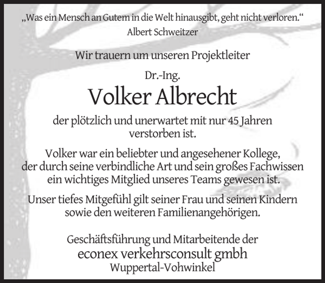 <p>„Was ein Mensch an Gutem in die Welt hinausgibt, geht nicht verloren.“<br />Albert Schweitzer</p><p>Wir trauern um unseren Projektleiter<br />Dr.-Ing.</p><p>Volker Albrecht</p><p>der plötzlich und unerwartet mit nur 45 Jahren<br />verstorben ist.<br />Volker war ein beliebter und angesehener Kollege,<br />der durch seine verbindliche Art und sein großes Fachwissen<br />ein wichtiges Mitglied unseres Teams gewesen ist.<br />Unser tiefes Mitgefühl gilt seiner Frau und seinen Kindern<br />sowie den weiteren Familienangehörigen.<br />Geschäftsführung und Mitarbeitende der</p><p>econex verkehrsconsult gmbh<br />Wuppertal-Vohwinkel</p>