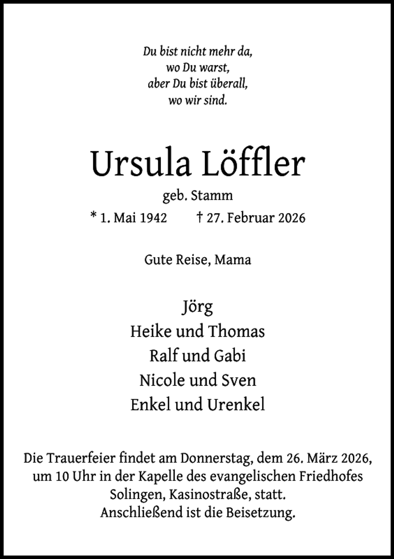 <p>Du bist nicht mehr da,<br />wo Du warst,<br />aber Du bist überall,<br />wo wir sind.</p><p>Ursula Löffler<br />geb. Stamm<br />* 1. Mai 1942<br />† 27. Februar 2026<br />Gute Reise, Mama</p><p>Jörg<br />Heike und Thomas<br />Ralf und Gabi<br />Nicole und Sven<br />Enkel und Urenkel<br />Die Trauerfeier findet am Donnerstag, dem 26. März 2026,<br />um 10 Uhr in der Kapelle des evangelischen Friedhofes<br />Solingen, Kasinostraße, statt.<br />Anschließend ist die Beisetzung.</p>
