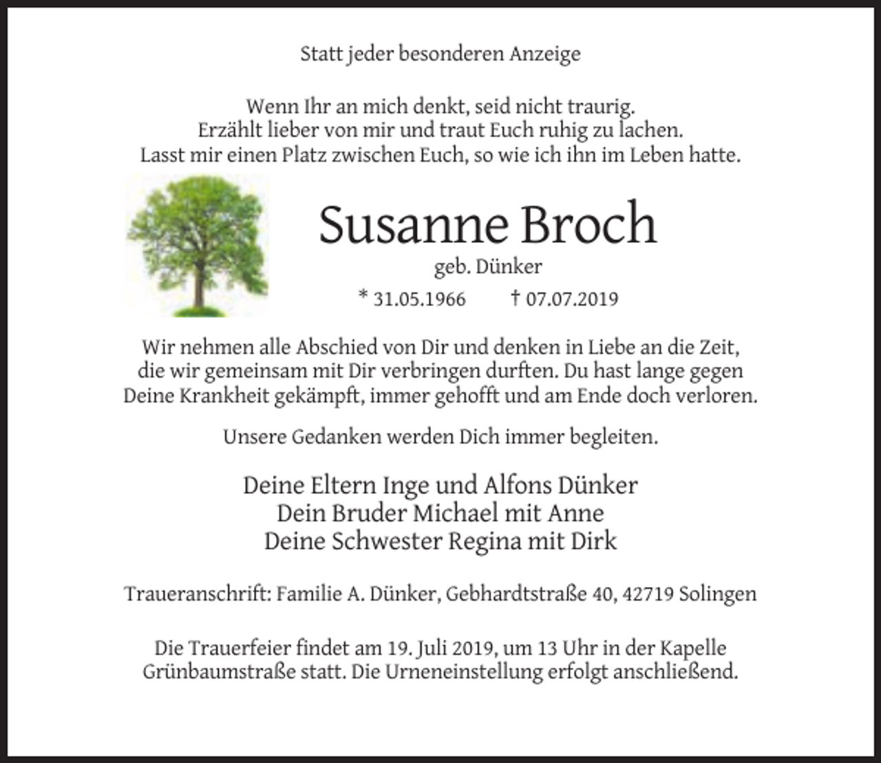 <p>Statt jeder besonderen Anzeige<br />Wenn Ihr an mich denkt, seid nicht traurig.<br />Erzählt lieber von mir und traut Euch ruhig zu lachen.<br />Lasst mir einen Platz zwischen Euch, so wie ich ihn im Leben hatte.</p><p>Susanne Broch<br />geb. Dünker<br />* 31.05.1966<br />† 07.07.2019<br />Wir nehmen alle Abschied von Dir und denken in Liebe an die Zeit,<br />die wir gemeinsam mit Dir verbringen durften. Du hast lange gegen<br />Deine Krankheit gekämpft, immer gehofft und am Ende doch verloren.<br />Unsere Gedanken werden Dich immer begleiten.</p><p>Deine Eltern Inge und Alfons Dünker<br />Dein Bruder Michael mit Anne<br />Deine Schwester Regina mit Dirk<br />Traueranschrift: Familie A. Dünker, Gebhardtstraße 40, 42719 Solingen<br />Die Trauerfeier findet am 19. Juli 2019, um 13 Uhr in der Kapelle<br />Grünbaumstraße statt. Die Urneneinstellung erfolgt anschließend.</p>