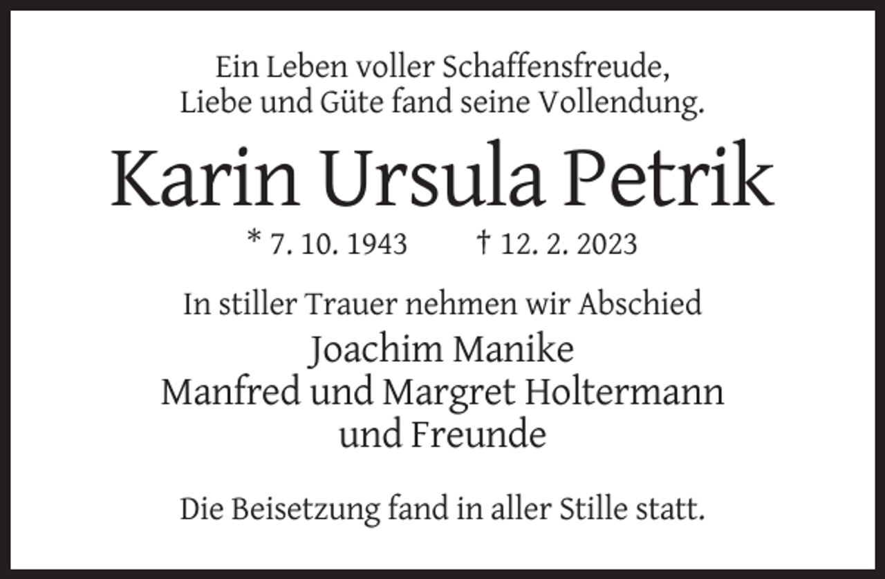 <p>Ein Leben voller Schaffensfreude,<br />Liebe und Güte fand seine Vollendung.</p><p>Karin Ursula Petrik<br />* 7. 10. 1943</p><p>† 12. 2. 2023</p><p>In stiller Trauer nehmen wir Abschied</p><p>Joachim Manike<br />Manfred und Margret Holtermann<br />und Freunde<br />Die Beisetzung fand in aller Stille statt.</p>