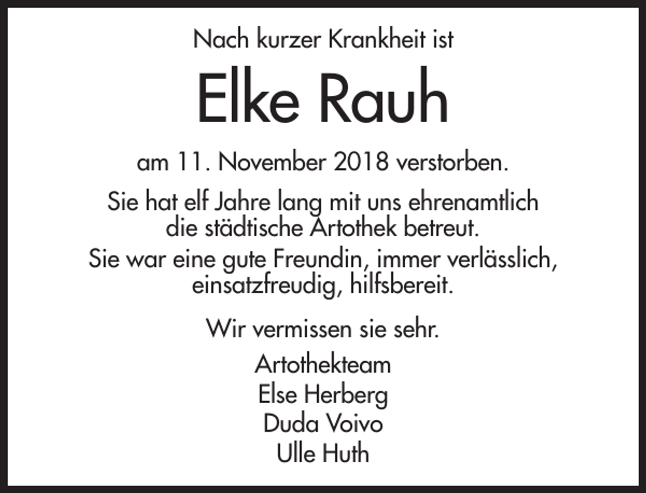 <p>Nach kurzer Krankheit ist</p><p>Elke Rauh<br />am 11. November 2018 verstorben.<br />Sie hat elf Jahre lang mit uns ehrenamtlich<br />die städtische Artothek betreut.<br />Sie war eine gute Freundin, immer verlässlich,<br />einsatzfreudig, hilfsbereit.<br />Wir vermissen sie sehr.<br />Artothekteam<br />Else Herberg<br />Duda Voivo<br />Ulle Huth</p>