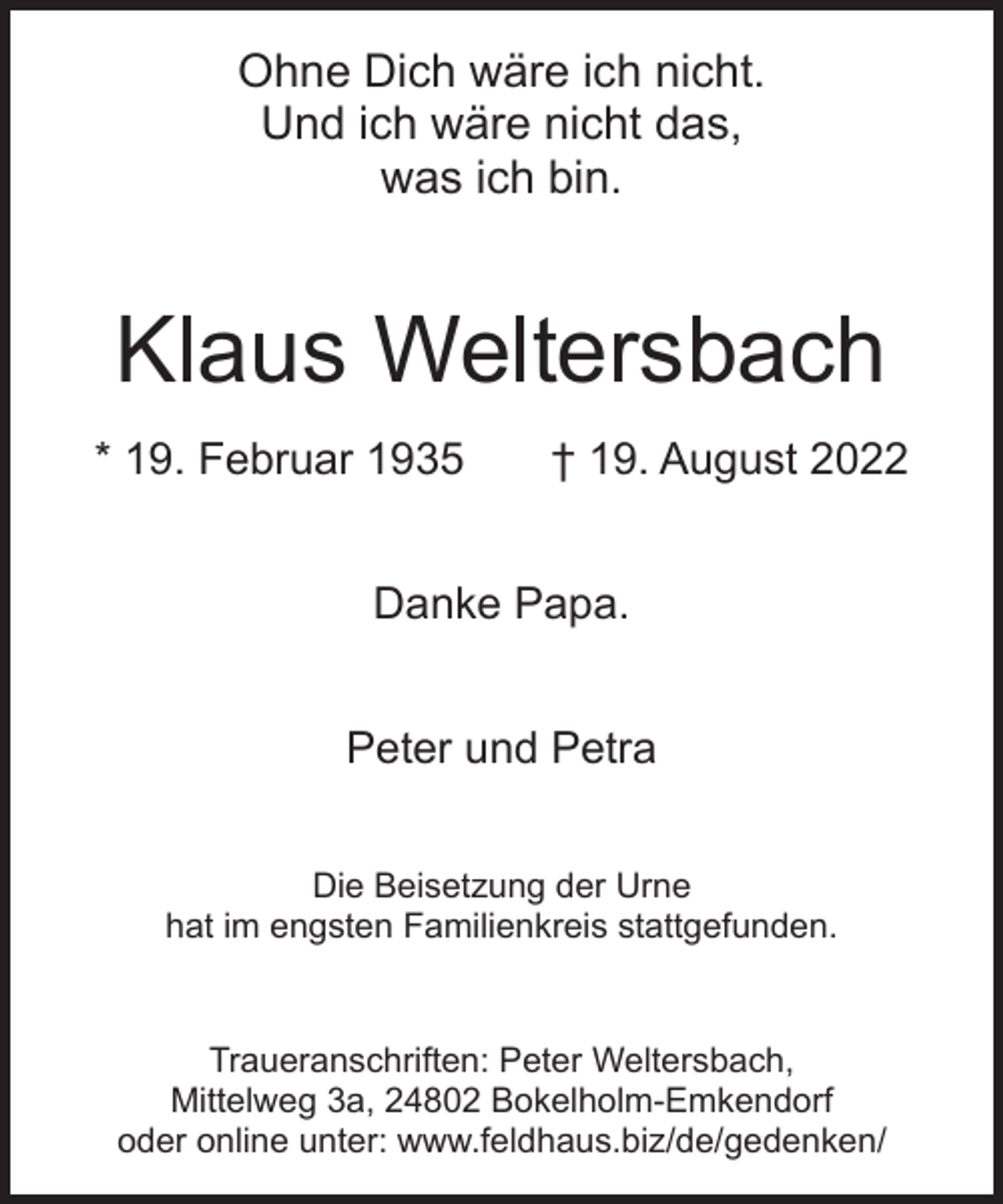 <p>Ohne Dich wäre ich nicht.<br />Und ich wäre nicht das,<br />was ich bin.</p><p>Klaus Weltersbach<br />* 19. Februar 1935</p><p>† 19. August 2022</p><p>Danke Papa.<br />Peter und Petra<br />Die Beisetzung der Urne<br />hat im engsten Familienkreis stattgefunden.</p><p>Traueranschriften: Peter Weltersbach,<br />Mittelweg 3a, 24802 Bokelholm-Emkendorf<br />oder online unter: www.feldhaus.biz/de/gedenken/</p>